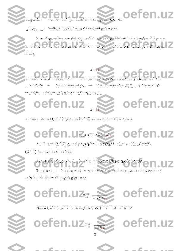 bu yerda n – mumkin bo‘lgan barcha imkoniyatlar soni va
 n' -(A1,2	,..,m+1	k	)   hodisani tashkil etuvchi imkoniyatlar soni.
N ta elementdan r tasini  	
CNr  usulida tanlash va birinchi to‘plamdan olingan r
ta   element   bilan   r!   usulda   solishtirish   mumkin.   To‘plamlar   k   taligini   e’tiborga
olsak, 	
n'=¿¿
bo‘ladi. Endi 
n '
 ni topamiz. m+1 o‘rnida mos tushish hodisasi ro‘y bergan bo‘lsin. 
U holda (r – m – 1) ta elementni (N – m – 1) ta elementdan 	
AN–m–1	r–m–1  usulda tanlash 
mumkin. To‘plamlar k taligini etiborga olsak, 
n '
= ¿ ¿
bo‘ladi. Demak (2.4.4) ga ko‘ra (2.4.3) ushbu ko‘rinishga keladi:	
Sm+1=Crm+1AN–m–1	r–m–1¿k¿
Bu ifodani (2.4.2) ga qo‘yib, yig’indi ostidagi ifodani soddalashtirdik, 
(2.4.1) formula hosil bo‘ladi.
Xususiy holda, r = N da [4] ishda olingan natijaga ega bo‘lamiz.
2-teorema: r = N da kamida m ta o‘rinda k karrali mos tushish hodisasining 
ro‘y berish ehtimoli quyidagiga teng:	
Pmk(N)=	1	
(m−	1)!¿¿
Isbot:  (2.4.1) dan r=N da quyidagi tenglikni hosil qilamiz 	
Pmk(N)=	1	
(m)!¿¿
              
33 