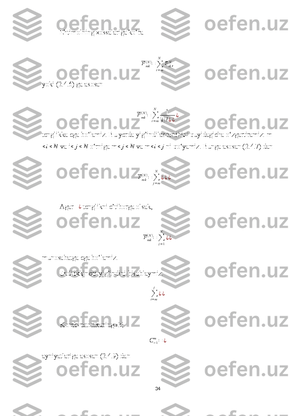 Ehtimolning xossalariga ko‘ra
P
mk( N )
=
∑
i = mN
P
ik N
,  
yoki (2.4.6) ga asosan
 
P
mk( N )
=
∑
i = mN
1(
i) ! ¿ ¿ ¿
tenglikka ega bo‘lamiz. Bu yerda yig’indilar tartibini quyidagicha o‘zgartiramiz: m	
≤i≤N
 va i ≤ j ≤ N
 o‘rniga m ≤ j ≤ N
 va m ≤ i ≤ j
 ni qo‘yamiz. Bunga asosan (2.4.7) dan
P
mk( N )
=
∑
j = mN
¿ ¿ ¿     
Agar    ¿
 tenglikni e’tiborga olsak,
P
mk( N )
=
∑
j = 1N
¿ ¿        
munosabatga ega bo‘lamiz.
Endi ikkinchi yig’indini hisoblaymiz:
∑
i = mj
¿ ¿
Kombinatorikaning [3]	
C−1m=	¿
ayniyatlariga asosan (2.4.9) dan 
34 