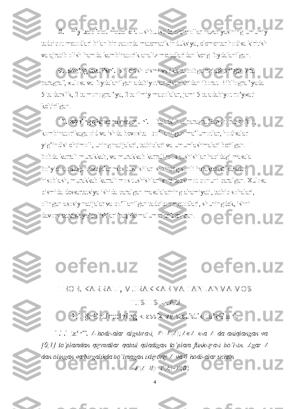 8. Ilmiy tadqiqot metodlar.  Ushbu ishda ehtimollar nazariyasining umumiy
tadqiqot metodlari bilan bir qatorda matematik induksiya, elementar hodisa kiritish
va ajratib olish hamda kambinatorik analiz metodlaridan keng foydalanilgan.
9. Ishning tuzulishi.  Ish kirish qismi va ikkita bobga birlashtirilgan 7 ta 
paragraf, xulosa va foydalanilgan adabiyotlar qisimlaridan iborat. Bibliografiyada 
5 ta darslik, 2 ta monografiya, 2 ta ilmiy maqolalar, jami 5 ta adabiyot ro‘yxati 
keltirilgan. 
10. Ishning qisqacha mazmuni.   I-bobda 3 ta paragrafdan iborat bo‘lib, 
kombinatorikaga oid va ishda bevosita   qo‘llanilgan ma’lumotlar, hodisalar 
yig’indisi ehtimoli, uning natijalari, tatbiqlari va umumlashmalari berilgan. II-
bobda karrali murakkab, va murakkab karrali mos tushishlar haqidagi masala 
bo‘yicha olingan natijalar mos tushishlar  sonining sonli harakteristikalarini 
hisoblash, murakkab karrali mos tushishlar  soni taqsimot qonuni qaralgan. Xulosa 
qismida dessartatsiya ishida qaralgan masalalarning ahamiyati, tatbiq sohalari, 
olingan asosiy natijalar va qo‘llanilgan tadqiqot metodlari, shuningdek, ishni 
davom ettirish yo‘nalishlari haqida malumotlar berilgan.
  
I BOB. KARRALI, MURAKKAB VA TANLANMA MOS
TUSHISHLAR
1.1-§. Ehtimolning klassik va statistik ta’riflari.
1.1.1-ta’rif.   A
- hodisalar   algebrasi,  P=	P(A);A∈A   esa   A
  da   aniqlangan   va
[0;1]   to‘plamdan   qiymatlar   qabul   qiladigan   to‘plam   funksiyasi   bo‘lsin.   Agar  	
A
dan olingan va birgalikda bo’lmagan ixtiyoriy  A
  va  В
 hodisalar uchun	
P(A+B)=	P(A)+P(B)
4 