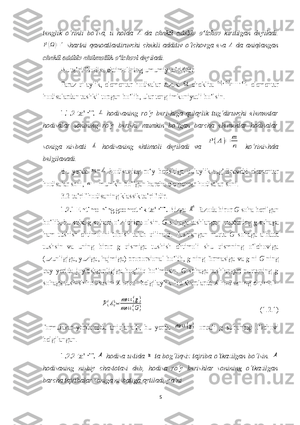 tenglik   o‘rinli   bo‘lsa,   u   holda  A   da   chekli   additiv   o‘lchov   kiritilgan   deyiladi.
P	
( Ω	) = 1
  shartni   qanoatlantiruvchi   chekli   additiv   o‘lchovga   esa   A
  da   aniqlangan
chekli additiv ehtimollik o‘lchovi  deyiladi.
Bu ta’rif hodisa ehtimolining umumiy ta’rifidir.
Faraz qilaylik, elementar hodisalar  fazosi     cheklita     elementar
hodisalardan tashkil topgan bo‘lib, ular teng imkoniyatli bo‘lsin.
1.1.2 -ta’rif.  	
A   hodisaning   ro‘y   berishiga   qulaylik   tug‘diruvchi   elementar
hodisalar   sonining   ro‘y   berishi   mumkin   bo‘lgan   barcha   elementar   hodisalar
son i ga   nisbati  	
A   hodisaning   ehtimoli   deyiladi   va  	P	(A	)=	m
n   ko‘rinishda
belgilanadi.
B u   y erda  	
m−	A   hodisaning   ro‘y   berishiga   qulaylik   tug’dir uvchi   elementar
hodisalar soni, 	
n−  mumkin bo‘lgan  barch a elementar hodisalar soni.
3.2-ta’rif hodisaning klassik ta’rifidir.
1.2. 1  Ehtimolning geometrik ta’rifi.  Bizga 	
Rn  fazoda biror  G  soha berilgan
bo‘lib, bu soha  g  sohani o‘z ichiga olsin.  G  sohaga tashlangan n uqtaning  g  sohaga
ham   tushish   ehtimolini   topish   talab   qilinadi.   Tashlangan   nuqta   G   sohaga   albatta
tushsin   va   uning   biror   g   qismiga   tushish   ehtimoli   shu   qismning   o‘lchoviga
(uzunligiga, yuziga, hajmiga) proporsional bo‘lib,  g  ning formasiga va  g  ni  G  ning
qay   yerida   joylashganligiga   bog‘liq   bo‘lmasin.   G   sohaga   tashlangan   nuqtaning   g
sohaga tushish hodisasini  A  orqali belgilaylik. Bu shartlarda  A  hodisaning ehtimoli	
P(A)=	mess	(g)	
mess	(G)
                                                                  (1.2.1)
formulalar   yordamida   aniqlanadi,   bu   yerda  	
mess	(g)   orqali   g   sohaning   o‘lchovi
belgilangan.
1.2.2-ta’rif.  	
A   hodisa ustida  	n   ta bog‘liqsiz tajriba o‘tkazilgan bo‘lsin.  	A
hodisaning   nisbiy   chastotasi   deb,   hodisa   ro‘y   berishlar   sonining   o‘tkazilgan
barcha tajribalar soniga nisbatiga aytiladi, ya’ni
5 