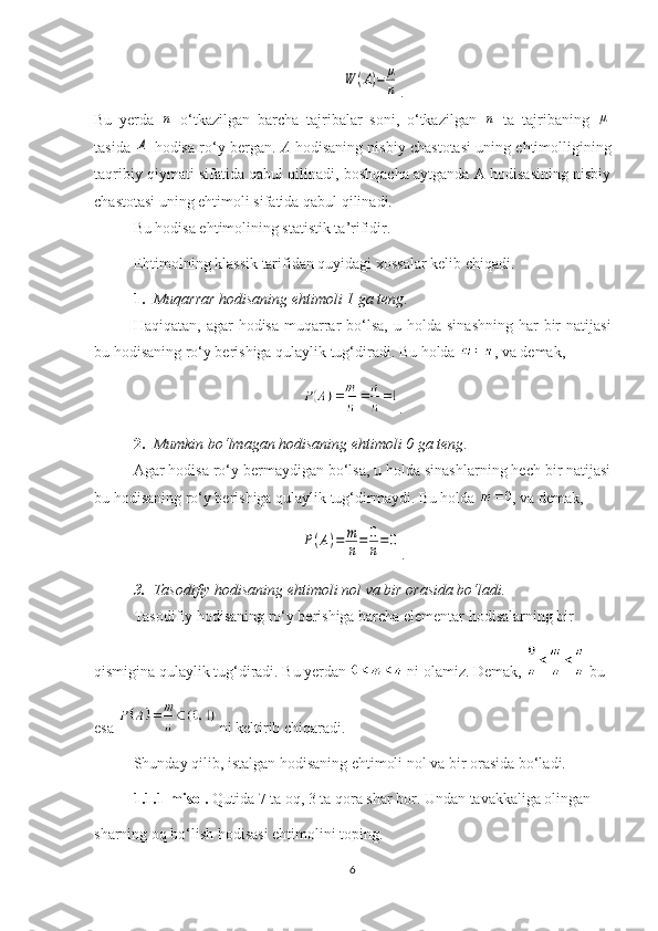 W	(A)=	μ
n.
Bu   yerda  	
n   o‘tkazilgan   barcha   tajribalar   soni,   o‘tkazilgan  	n   ta   tajribaning  	μ
tasida  	
A  hodisa ro‘y bergan.  A  hodisaning nisbiy chastotasi uning ehtimolligining
taqribiy qiymati sifatida qabul qilinadi, boshqacha aytganda A hodisasining nisbiy
chastotasi uning ehtimoli sifatida qabul qilinadi.
Bu hodisa ehtimolining statistik ta’rifidir.
Ehtimolning  klassik  tarifida n  quyidagi xossalar kelib chiqadi.
1. Muqarrar hodisaning ehtimoli 1 ga teng .
Haqiqatan,  agar  hodisa  muqarrar   bo‘lsa,   u holda  sinashning  har   bir   natijasi
bu hodisaning ro‘y berishiga qulaylik tug‘diradi. Bu holda  , va demak,
.
2. Mumkin bo‘lmagan hodisaning ehtimoli 0 ga teng .
Agar hodisa ro‘y bermaydigan bo‘lsa, u holda sinashlarning hech bir natijasi
bu hodisaning ro‘y berishiga qulaylik tug‘dirmaydi. Bu holda  , va demak,	
P(A)=	m
n=	0
n=0
.
3. Tasodifiy hodisaning ehtimoli nol va bir orasida bo‘ladi.
Tasodifiy hodisaning ro‘y berishiga barcha elementar hodisalarning bir 
qismigina qulaylik tug‘diradi. Bu yerdan   ni olamiz. Demak,   bu 
esa   ni keltirib chiqaradi.
Shunday qilib, istalgan hodisaning ehtimoli nol va bir orasida bo‘ladi.
1.1.1-misol.  Qutida 7 ta oq, 3 ta qora shar bor. Undan tavakkaliga olingan
sharning oq bo‘lish hodisasi ehtimolini toping.
6 