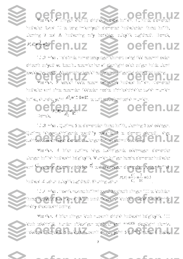 Yechish.  A   olingan   shar   oq   chiqish   hodisasi   bo‘lsin.   Bu   holda   elementar
hodisalar   fazosi   10   ta   teng   imkoniyatli   elementar   hodisalardan   iborat   bo‘lib,
ularning   7   tasi   A   hodisaning   ro’y   berishiga   qulaylik   tug‘diradi.   Demak,	
P(A)=	7
10	=	0,7
.
1.1.2-misol.   Telefonda nomer terayotgan abonent oxirgi ikki raqamni esdan
chiqarib qo‘yadi va faqat bu raqamlar har xil ekanligini eslab qolgan holda ularni
tavakkaliga teradi. Abonentning kerakli raqamlarni terilganligi ehtimolini toping.
Yechish.   –kerakli   ikkita   raqam   terilganlik   hodisasi   bo‘lsin .   Elementar
hodisalar   soni   o‘nta   raqamdan   ikkitadan   nechta   o‘rinlashtirishlar   tuzish   mumkin
bo‘lsa, shuncha, ya’ni 	
A102=10	⋅9=	90  ta turli raqamlarni terish mumkin.
Demak,  	
P(B)=	1
A102=	1
90	.
1.1. 3-misol.   Qurilma 5 ta elementdan iborat bo‘lib, ularning 2 tasi eskirgan.
Qurilma   ishga   tushirilganda   tasodifiy   ravishda   2   ta   element   ulanadi.   Ishga
tushirishda eskirmagan elementlar ulangan bo‘lish ehtimolini toping.
Yechish.     bilan   qurilma   ishga   tushirilganda   eskirmagan   elementlar
ulangan bo‘lish hodisasini belgilaylik. Mumkin bo‘lgan barcha elementar hodisalar
soni     ga teng. Bularning ichidan  	
C32   tasi eskirmagan elementlar ulangan bo‘lish
hodisasi   uchun qulaylik tug‘diradi. Shuning uchun  . 
1.1. 4-misol.  Texnik nazorat bo‘limi tasodifan ajratib olingan 100 ta kitobdan
iborat   partiyada   5   ta  nuqsonli   kitob   topdi.   Nuqsonli   kitoblar   chiqish   hodisasining
nisbiy chastotasini toping.
Yechish.     bilan olingan kitob nuqsonli chiqish hodisasini belgilaylik. 100
kitob   tekshirildi.   Bundan   o‘tkazilgan   tajribalar   soni     ekanligini   olamiz .
Tekshirish   natijasida   5   ta   kitob   nuqsonli   chiqdi,   ya’ni   5   ( )   marta     hodisa
7 