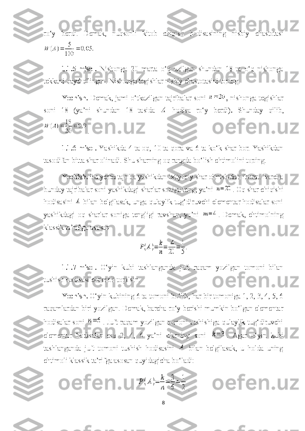 ro‘y   berdi.   Demak,   nuqsonli   kitob   chiqish   hodisasining   nisbiy   chastotasi
1.1. 5-misol.   Nishonga   20   marta   o‘q   uzilgan   shundan   18   ta   o‘q   nishonga
tekkani qayd qilingan. Nishonga tegishlar nisbiy chastotasini toping.
Yechish.   Demak,  jami  o‘tkazilgan tajribalar  soni   ,   nishonga  tegishlar
soni   18   (ya’ni   shundan   18   tasida     hodisa   ro‘y   berdi) .   Shunday   qilib,
.
1.1.6-misol.   Yashikda 4 ta oq, 10 ta qora va 6 ta ko‘k shar  bor. Yashikdan
tasodifan bitta shar olinadi. Shu sharning oq rangda bo‘lish ehtimolini toping.
Yechish.  Bu yerda tajriba yashikdan ixtiyoriy shar olinishidan iborat. Barcha
bunday tajribalar soni yashikdagi sharlar soniga teng, ya’ni n=20 . Oq shar chiqishi
hodisasini  	
A  bilan belgilasak, unga qulaylik tug‘diruvchi elementar hodisalar soni
yashikdagi   oq   sharlar   soniga   tengligi   ravshan,   ya’ni  	
m=	4 .   Demak,   ehtimolning
klassik ta’rifiga asosan 	
P(A)=	k
n=	4
20	=	1
5.
1.1 .7-misol.   O‘yin   kubi   tashlanganda   juft   raqam   yozilgan   tomoni   bilan
tushish hodisasi ehtimoli topilsin.
Yechish.  O‘yin kubining 6 ta tomoni bo‘lib, har bir tomoniga 1, 2, 3, 4, 5, 6
raqamlardan biri yozilgan. Demak, barcha ro‘y berishi mumkin bo‘lgan elementar
hodisalar soni  	
n=	6 . Juft raqam yozilgan tomoni tushishiga qulaylik tug‘diruvchi
elementar   hodisalar   esa   2,   4,   6   ya’ni   ularning   soni  	
k=	3 .   Agar   o‘yin   kubi
tashlanganda   juft   tomoni   tushish   hodisasini  	
A   bilan   belgilasak,   u   holda   uning
ehtimoli klassik ta’rifga asosan quyidagicha bo‘ladi:	
P(A)=	k
n
=	3
6
=	1
2
.
8 