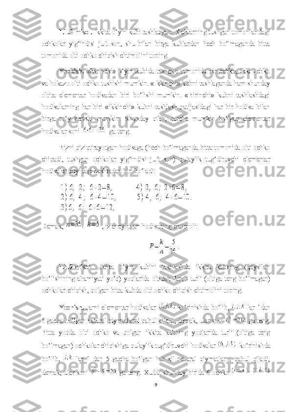 1.1.8-misol.  Ikkita o‘yin kubi tashlangan. Kublarning tushgan tomonlaridagi
ochkolar   yig‘indisi   juft   son,   shu   bilan   birga   kublardan   hech   bo‘lmaganda   bitta
tomonida olti ochko chiqish ehtimolini toping.
Yechish.   «Birinchi»   o‘yin   kubida   tushgan   tomonida   bir   ochko,   ikki   ochko
va hokazo olti ochko tushishi mumkin. «Ikkinchi» kubni tashlaganda ham shunday
oltita   elementar   hodisadan   biri   bo‘lishi   mumkin.   «Birinchi»   kubni   tashlashdagi
hodisalarning   har   biri   «ikkinchi»   kubni   tashlash   natijasidagi   har   bir   hodisa   bilan
birga   ro‘y   berishi   mumkin.   Shunday   qilib,   barcha   mumkin   bo‘lgan   elementar
hodisalar soni 6⋅6=	36  ga teng. 
Bizni qiziqtirayotgan hodisaga (hech bo‘lmaganda bitta tomonida olti ochko
chiqadi,   tushgan   ochkolar   yig‘indisi   juft   son)   qulaylik   tug‘diruvchi   elementar
hodisalar quyidagi beshtadan biri bo‘ladi:	
1)	6,	2;	6+2=	8,	4)	2,	6;	2+6=	8,	
2)6,	4;	6+4=	10	,	5)	4,	6;	4+6=	10	.	
3)6,	6;	6+6=	12	,
 
Demak, 	
n=	36	,k=	5 , izlanayotgan hodisaning ehtimoli:	
P=	k
n
=	5
36	
.
1.1 .9- misol .   Uchta   o ‘ yin   kubini   tashlashda   ikkita   kubning   ( qaysilari
bo ‘ lishining   ahamiyati   yo ‘ q )   yoqlarida   oltidan   farqli   turli   ( oltiga   teng   bo ‘ lmagan )
ochkolar   chiqish ,  qolgan   bitta   kubda   olti   ochko   chiqish   ehtimolini   toping .
Yechish.   Jami  elementar  hodisalar   ko‘rinishda bo‘lib,     lar  1dan
6 gacha bo‘lgan natural qiymatlarni qabul qiladi, demak, ular soni   ga teng.
Bitta   yoqda   olti   ochko   va   qolgan   ikkita   kubning   yoqlarida   turli   (oltiga   teng
bo‘lmagan) ochkolar chiqishiga qulaylik tug‘diruvchi hodisalar   ko‘rinishda
bo‘lib,     lar   1   dan   5   gacha   bo‘lgan   har   xil   natural   qiymatlarni   qabul   qiladi,
demak, ular soni     ga teng. Xuddi shunday birida 6 ochko  
9 