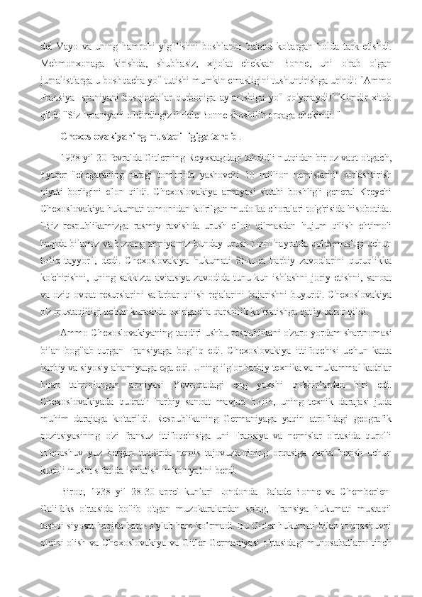 del   Vayo   va   uning   hamrohi   yig'ilishni   boshlarini   baland   ko'targan   holda   tark   etishdi.
Mehmonxonaga   kirishda,   shubhasiz,   xijolat   chekkan   Bonne,   uni   o'rab   olgan
jurnalistlarga u boshqacha yo'l tutishi mumkin emasligini tushuntirishga urindi: "Ammo
Fransiya   Ispaniyani   bosqinchilar   qurboniga   aylanishiga   yo'l   qo'ymaydi!"   Kimdir   xitob
qildi: "Siz Ispaniyani o'ldirdingiz!" Pale Bonne shoshilib orqaga chekindi. "
Chexoslovakiyaning mustaqilligiga tahdid .
1938 yil 20-fevralda Gitlerning Reyxstagdagi tahdidli nutqidan bir oz vaqt o'tgach,
Fyurer   "chegaraning   narigi   tomonida   yashovchi   10   million   nemislarni"   birlashtirish
niyati   borligini   e'lon   qildi.   Chexoslovakiya   armiyasi   shtabi   boshlig'i   general   Kreychi
Chexoslovakiya hukumati tomonidan ko'rilgan mudofaa choralari to'g'risida hisobotida.
"Biz   respublikamizga   rasmiy   ravishda   urush   e'lon   qilmasdan   hujum   qilish   ehtimoli
haqida bilamiz va bizning armiyamiz bunday urush bizni hayratda qoldirmasligi uchun
to'liq   tayyor",   dedi.   Chexoslovakiya   hukumati   Shkoda   harbiy   zavodlarini   quruqlikka
ko'chirishni,   uning   sakkizta   aviatsiya   zavodida  tunu-kun  ishlashni   joriy   etishni,   sanoat
va   oziq-ovqat   resurslarini   safarbar   qilish   rejalarini   bajarishni   buyurdi.   Chexoslovakiya
o'z mustaqilligi uchun kurashda oxirigacha qarshilik ko'rsatishga qat'iy qaror qildi.
Ammo Chexoslovakiyaning taqdiri ushbu respublikani o'zaro yordam shartnomasi
bilan   bog'lab   turgan   Fransiyaga   bog'liq   edi.   Chexoslovakiya   ittifoqchisi   uchun   katta
harbiy va siyosiy ahamiyatga ega edi. Uning ilg'or harbiy texnika va mukammal kadrlar
bilan   ta'minlangan   armiyasi   Yevropadagi   eng   yaxshi   qo'shinlardan   biri   edi.
Chexoslovakiyada   qudratli   harbiy   sanoat   mavjud   bo'lib,   uning   texnik   darajasi   juda
muhim   darajaga   ko'tarildi.   Respublikaning   Germaniyaga   yaqin   atrofidagi   geografik
pozitsiyasining   o'zi   fransuz   ittifoqchisiga   uni   Fransiya   va   nemislar   o'rtasida   qurolli
to'qnashuv   yuz   bergan   taqdirda   nemis   tajovuzkorining   orqasiga   zarba   berish   uchun
kuchli musht sifatida ishlatish imkoniyatini berdi.
Biroq,   1938   yil   28-30   aprel   kunlari   Londonda   Dalade-Bonne   va   Chemberlen-
Galifaks   o'rtasida   bo'lib   o'tgan   muzokaralardan   so'ng,   Fransiya   hukumati   mustaqil
tashqi siyosat haqida hatto o'ylab ham ko’rmadi. Bu Gitler hukumati bilan to'qnashuvni
oldini olish va Chexoslovakiya  va Gitler  Germaniyasi  o'rtasidagi  munosabatlarni  tinch 