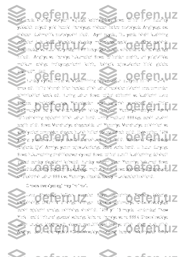 tez   orada   shunday   vaziyatni   vujudga   keltirishadiki,   Sovet   Ittifoqi   o'zini   butunlay
yakkalab   qo'yadi   yoki   hattoki   Fransiyaga   nisbatan   befarq   pozitsiyada   Angliyaga   esa
nisbatan   dushmanlik   pozitsiyasini   oladi.     Ayni   paytda,   "bu   yerda   ishchi   kuchining
zahiralari   juda   katta.   Mamlakat   shunday   manbalarga   egaki,   u   muqarrar   ravishda
Yevropadagi va butun dunyodagi   o'sib borayotgan barcha sohalarda ulkan ta'sirga ega
bo'ladi.     Angliya   va   Fransiya   hukumatlari   Sovet   Ittifoqidan   qochib,   uni   yolg'izlikka
mahkum   etishga   intilayotganlarini   ko'rib,   fashistik   tajovuzkorlar   bloki   g'alaba
qozonadi”.- dedi
Bunday   siyosat   Gitler   va   Mussolinining   rejalari   uchun   qulayroq   bo'lishi   mumkin
emas   edi.   To'liq   ishonch   bilan   harakat   qilish   uchun   natsistlar   o'zlarini   orqa   tomondan
ta'minlashlari   kerak   edi.   Buning   uchun   Sovet   Ittifoqi   e'tiborini   va   kuchlarini   Uzoq
Sharqqa   yo'naltirish,   unga   Yaponiyadan   xavf   tug'dirish   yaxshiroq   edi.   Gitler
diplomatiyasi   bu   yo'nalishda   astoydil   ishlay   boshladi.   Yaponiya   harbiylari   nemis
ittifoqchisining   rejalarini   bilish   uchun   bordi.   Uning   matbuoti   SSSRga   qarshi   urushni
targ'ib   qildi.   Sovet-Manchuriya   chegarasida   uni   Yaponiya-Manchuriya   qo'shinlari   va
samolyotlari   tomonidan  chegara  buzish   hollari  tez-tez  uchrab  qoldi.  Oxir-oqibat,  1938
yilning   yozida   bu   jiddiy   qurolli   to'qnashuvga   olib   keldi.   Xasan   ko'li   yaqinidagi
janglarda   Qizil   Armiya   yapon   tajovuzkorlariga   qattiq   zarba   berdi.   U   butun   dunyoga
Sovet hukumatining tinchlikparvar siyosati Sovet Ittifoqi qurolli kuchlarining dahshatli
qudrati   qanday   ekanligini   ko'rsatdi.   Bunday   saboqni   olgan   Yaponiya   hukumati   Sovet
hududidagi   harbiy   reydlarni   to'xtatishga   majbur   bo'ldi.   Sovet-Manchuriya   chegarasini
aniqlashtirish uchun SSSR va Yaponiya o'rtasida rasmiy muzokaralar boshlandi.
Chexoslovakiyadagi may inqirozi.
Uzoq   Sharqdagi   bo’lgan   voqealar   Sovet   Ittifoqining   Yevropa   ishlariga
aralashishiga   to'sqinlik   qilishiga   ishongan   fashistik   diplomatiya   Chexoslovakiyaga
qarshi   rejalarini   amalga   oshirishga   shoshildi.   1938   yil   15-mayda   Londondagi   ‘New
York Herald Tribune’ gazetasi xabariga ko'ra na Fransiya va na SSSR Chexoslovakiya
uchun   urushga   kirishmaydi;   slavyan   respublikasini   himoya   qilish   uchun   urush   qilish
Angliya   uchun   ahamiyatsiz.   Chexoslovakiya   o'zining   barcha   imkoniyatlari   bilan 