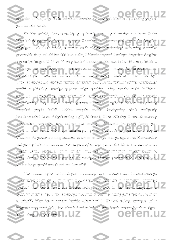 xabardor bo'lsin; unga Sudet nemislari masalasini tinch yo'l bilan hal qilishning yagona
yo'li bo'lishi kerak.
Shubha   yo'qki,   Chexoslovakiyaga   yuborilgan   bu   ogohlantirish   hali   ham   Gitler
bilan kelishuvga erishishga  intilayotgan Chemberlen diplomatiyasi  tomonidan belgilab
qo'yilgan.   Ta'kidlash   joizki,   yuqorida   aytib   o'tilgan   Londondagi   xabarning   Amerika
gazetasida chop etilishidan ikki kun oldin, Gitlerning agenti Genleyn Pragadan Angliya
poytaxtiga kelgan. U 13 va 14-may kunlari Londonda ikki kun bo'ldi. Shu vaqt ichida u
Britaniya   parlamentining   bir   qator   a'zolari   va   hatto   muxolifat   vakillari   bilan
uchrashishga   muvaffaq   bo'ldi.   Ushbu   rahbarlarning   barchasi   bilan   Genleyn
Chexoslovakiyadagi   vaziyat   haqida   gaplashar   ekan,   ushbu   respublikaning   kelajakdagi
taqdiri   to'g'risidagi   savolga   yagona   to'g'ri   yechim   uning   parchalanishi   bo'lishini
ta'kidladi.   Genleynning   harakatlari   o'z   samarasini   berdi.   1938   yil   14-mayda
Amerikaning   "Nyu-York   Times"   gazetasida   taniqli   ingliz   publitsisti   Avgurning
maqolasi   paydo   bo'ldi.   Ushbu   maqola   ostida   Rossiyaning   yirik   moliyaviy
ishbilarmonlari Lazar Polyakovning o'g'li, Aleksandr III va Nikolay II davrida xususiy
maslahatchi   unvoniga   ega   bo'lgan   rus   muhojiri   Vladimir   Polyakov   temir   yo'l
shartnomalari   va   bank   firibgarliklari   qilganligi   ochiqlandi.   Angliyaga   ko'chib   kelgan
Vladimir  Polyakov o'zining beparvo qalamini  Britaniya moliya egalari  va Konservativ
partiyaning hukmron doiralari xizmatiga bag’ishlagan jurnalist sifatida shuhrat qozondi.
Avgur   ushbu   gazetada   chop   etilgan   maqolasida   Chemberlen   mustamlakachilik
imtiyozlari va Chexoslovakiyani bo’lish evaziga Gitlerdan yevropada urush qilmaslikni
sotib olishga qarshi emasligini ma’lum qildi.
Tez   orada   ingliz   diplomatiyasi   matbuotga   ta'sir   o'tkazishdan   Chexoslovakiya
hukumatiga   to'g'ridan-to'g'ri   bosim   o'tkazishga   o'tdi.   Genderson   Berlindan   Londonga
telegraf orqali nemis qo'shinlari Chexoslovakiya chegarasi tomon harakatlanayotganini
aytdi. Shundan so'ng, Chexoslovakiya hukumati Gitlerning harbiy yurishiga zudlik bilan
safarbarlik   bilan   javob   bergani   haqida   xabar   berildi.   Chexoslovakiya   armiyasi   to'liq
jangovar  tayyorgarlikda,  fashistlar   hujumiga hal   qiluvchi  javob  qaytarish  uchun signal
kutib, chegaraga yaqinlashdi. 