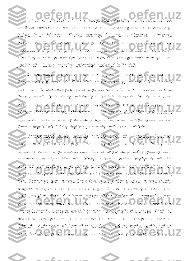 London xavotirga tushdi. Chexoslovakiya vakili Massarik bilan suhbatda Galifaks
uni   Sudet   nemislarining   talablarini   qondirish   orqali   urushning   oldini   olish   zarurligiga
qat'iyat   bilan   ishontirdi.   Shunga   qaramay,   hukumat   Gendersonga   Germaniya
hukumatidan   Chexoslovakiya   chegarasiga   nemis   qo'shinlarini   olib   borish   qanday
maqsadda   amalga   oshirilganligini   so'rashni   buyurdi.   Ribbentrop   odatdagi   beparvoligi
bilan   Buyuk   Britaniya   elchisiga   Londonni   tashvishga   soladigan   hech   narsa   yo'q   deb
javob berdi: odatdagi "mahalliy xarakterdagi harakatlar" bo'lib o'tdi.
Chexoslovakiya   chegarasida   ikki   nemisning   o'limini   eslatib,   darhol   Ribbentrop
Chexoslovakiyaga qarshi tahdidlarga o’tdi. Shunga qaramay, Britaniya hukumati nemis
qo'shinlarini Chexoslovakiya chegarasida yanada ko'proq to'planishi muqarrar ravishda
fransuz   qurolli   kuchlarining   safarbarligini   keltirib   chiqarishi   haqida   nemislarni
ogohlantirishni   zarur   deb   bildi.   Shunda   Buyuk   Britaniya   chetda   qola   olmaydi.   Buni
eshitgan Ribbentrop nihoyat o'zini yo'qotdi. U Gendersonga g'azab bilan javob qaytardi,
agar   urush   bo'lsa,   u   umumiy   xarakterga   ega   bo'lsa,   unda   Fransiya   aybdor   bo'ladi.
Germaniyaga kelsak, 1914 yildagi kabi, u ham qiyinchiliklarga duch keladi.
Ribbentropning   g'azabi   tasodifiy   portlash   emas   edi.   Germaniya   hukumati
Germaniyaning   Chexoslovakiyaga   qarshi   harbiy   choralaridan   qo'rqqan   Fransiya   o'z
ittifoqchisi va Germaniya o'rtasida qurolli to'qnashuv yuz berganda Angliyadan yordam
so'ramoqchi   ekanligini   bilar   edi.   Daladye   hukumati   vahima   kayfiyatida   edi.   Bir
tomondan Germaniya va Italiya Fransiyaga qarshi Ispaniyadan zarba berishlari mumkin
edi, chunki bu yerda ularning yordami bilan fashizm g'alaba qozondi; boshqa tomondan,
o'sha   Germaniya   agar   Fransiya   Chexoslovakiyaga   yordamga   kelsa   Fransiya   sharqiy
chegarasiga   hujum   qilish   bilan   tahdid   qilgan.   Daladye   diplomatiyasi   o'zini   ispan
xavfidan sug'urta qilish uchun hamma narsani qilishga harakat qildi. Fransiya hukumati
yana   Ispaniya   chegarasini   yopib   qo’ydi.   Ispaniyada   fashizmni   qo'llab-quvvatlashni
Pireneyda tinchlik va chegara xavfsizligini ta'minlash bayrog'i ostida amalga oshirdi. Bu
respublika   Ispaniyasining   to'liq   blokirovkasini   anglatardi.   Fransiyaning   hukmron
doiralari, o'zlarining sinfiy hukmronligini saqlab qolish uchun, Ispaniya xalqi huquqidan
ko'ra,   fashistlarga   yordam   berishni   afzal   ko'rishdi.   Palatada   yirik   biznes   manfaatlarini 