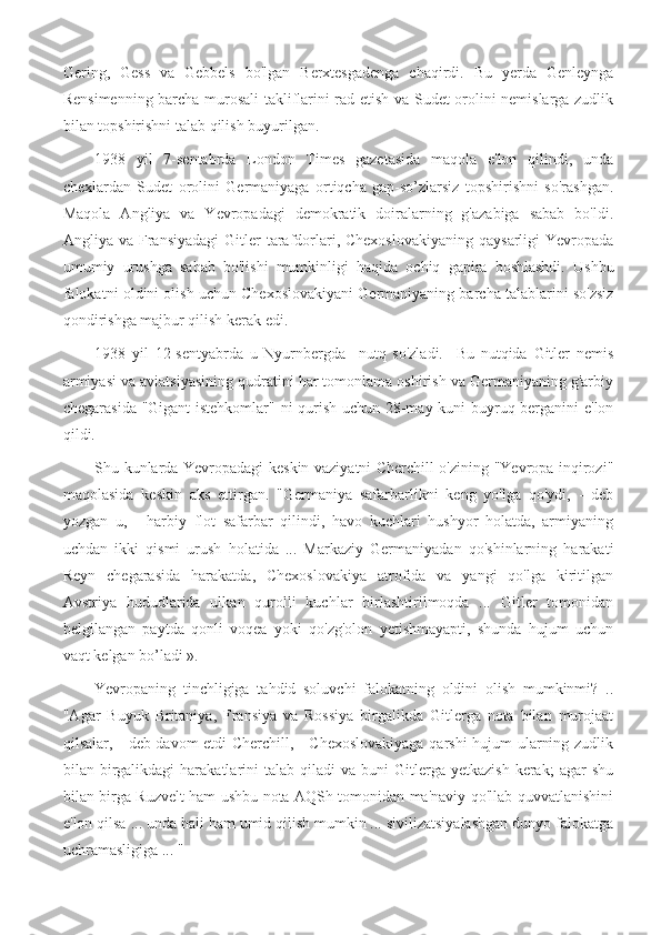 Gering,   Gess   va   Gebbels   bo'lgan   Berxtesgadenga   chaqirdi.   Bu   yerda   Genleynga
Rensimenning barcha murosali takliflarini rad etish va Sudet orolini nemislarga zudlik
bilan topshirishni talab qilish buyurilgan.
1938   yil   7-sentabrda   London   Times   gazetasida   maqola   e'lon   qilindi,   unda
chexlardan   Sudet   orolini   Germaniyaga   ortiqcha   gap-so’zlarsiz   topshirishni   so'rashgan.
Maqola   Angliya   va   Yevropadagi   demokratik   doiralarning   g'azabiga   sabab   bo'ldi.
Angliya va  Fransiyadagi   Gitler   tarafdorlari,  Chexoslovakiyaning   qaysarligi  Yevropada
umumiy   urushga   sabab   bo'lishi   mumkinligi   haqida   ochiq   gapira   boshlashdi.   Ushbu
falokatni oldini olish uchun Chexoslovakiyani Germaniyaning barcha talablarini so'zsiz
qondirishga majbur qilish kerak edi.
1938   yil   12-sentyabrda   u   Nyurnbergda     nutq   so'zladi.     Bu   nutqida   Gitler   nemis
armiyasi va aviatsiyasining qudratini har tomonlama oshirish va Germaniyaning g'arbiy
chegarasida "Gigant istehkomlar" ni qurish uchun 28-may kuni buyruq berganini e'lon
qildi.
Shu kunlarda Yevropadagi keskin vaziyatni Cherchill o'zining "Yevropa inqirozi"
maqolasida   keskin   aks   ettirgan.   "Germaniya   safarbarlikni   keng   yo'lga   qo'ydi,   -   deb
yozgan   u,   -   harbiy   flot   safarbar   qilindi,   havo   kuchlari   hushyor   holatda,   armiyaning
uchdan   ikki   qismi   urush   holatida   ...   Markaziy   Germaniyadan   qo'shinlarning   harakati
Reyn   chegarasida   harakatda,   Chexoslovakiya   atrofida   va   yangi   qo'lga   kiritilgan
Avstriya   hududlarida   ulkan   qurolli   kuchlar   birlashtirilmoqda   ...   Gitler   tomonidan
belgilangan   paytda   qonli   voqea   yoki   qo'zg'olon   yetishmayapti,   shunda   hujum   uchun
vaqt kelgan bo’ladi ».
Yevropaning   tinchligiga   tahdid   soluvchi   falokatning   oldini   olish   mumkinmi?   ..
"Agar   Buyuk   Britaniya,   Fransiya   va   Rossiya   birgalikda   Gitlerga   nota   bilan   murojaat
qilsalar, - deb davom etdi Cherchill, - Chexoslovakiyaga  qarshi hujum ularning zudlik
bilan  birgalikdagi  harakatlarini   talab  qiladi   va  buni  Gitlerga  yetkazish   kerak;  agar  shu
bilan birga Ruzvelt ham ushbu nota AQSh tomonidan ma'naviy qo'llab-quvvatlanishini
e'lon qilsa ... unda hali ham umid qilish mumkin ... sivilizatsiyalashgan dunyo falokatga
uchramasligiga ... " 