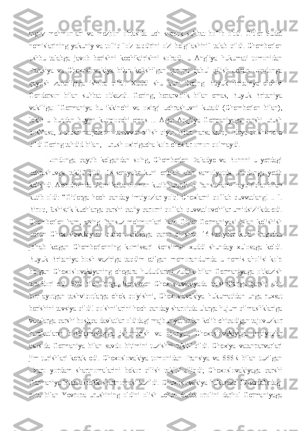 ingliz   mehmonlari   va   mezbon   o'rtasida   uch   soatlik   suhbat   bo'lib   o'tdi.   Gitler   Sudet
nemislarining yakuniy va to'liq "o'z taqdirini  o'zi  belgilashini" talab qildi. Chemberlen
ushbu   talabga   javob   berishni   kechiktirishni   so'radi.   u   Angliya   hukumati   tomonidan
Fransiya   va   Chexoslovakiya   bilan   kelishilgan   qarorni   qabul   qilish   uchun   Londonga
qaytish   zarurligiga   ishora   qildi.   Xuddi   shu   kuni   Gering   Buyuk   Britaniya   elchisi
Genderson   bilan   suhbat   o'tkazdi.   Gering,   beparvolik   bilan   emas,   Buyuk   Britaniya
vakiliga:   "Germaniya   bu   ikkinchi   va   oxirgi   uchrashuvni   kutadi   (Chemberlen   bilan),
lekin   u   bundan   buyon   kutmoqchi   emas   ...   Agar   Angliya   Germaniyaga   qarshi   urush
boshlasa, u urush natijalarini tasavvur qilish qiyin. Bitta narsa aniq, - deya qo'shimcha
qildi Gering tahdid bilan, - urush oxirigacha ko'p chexlar omon qolmaydi.
  Londonga   qaytib   kelgandan   so'ng,   Chemberlen   Daladye   va   Bonnni   u   yerdagi
uchrashuvga   taklif   qildi.   18-sentyabr   kuni   ertalab   ular   samolyotda   Londonga   yetib
kelishdi. Aerodromda ularni katta olomon kutib turardi. U fransuzlarni hayqiriqlar bilan
kutib   oldi:   “Gitlerga   hech   qanday   imtiyozlar   yo'q!   Chexlarni   qo'llab-quvvatlang!   ..   ".
Biroq, fashistik kuchlarga qarshi qat'iy qarorni qo'llab-quvvatlovchilar umidsizlikda edi.
Chemberlen   ham,   uning   fransuz   mehmonlari   ham   Gitler   Germaniyasi   bilan   kelishish
uchun   Chexoslovakiyani   qurbon   qilishga   qaror   qilishdi.   16-sentyabr   kuni   Pragadan
jo'nab   ketgan   Chemberlenning   komissari   Rensiman   xuddi   shunday   xulosaga   keldi.
Buyuk   Britaniya   bosh   vaziriga   taqdim   etilgan   memorandumda   u   nemis   aholisi   ko'p
bo'lgan   Chexoslovakiyaning   chegara   hududlarini   zudlik   bilan   Germaniyaga   o'tkazish
tarafdori   edi.   Shu   bilan   birga,   Rensimen   Chexoslovakiyada   qo'shnilariga   qarshi   olib
borilayotgan   tashviqotlarga   chek   qo'yishni,   Chexoslovakiya   hukumatidan   unga   ruxsat
berishini tavsiya qildi! qo'shnilarini hech qanday sharoitda ularga hujum qilmasliklariga
va ularga qarshi boshqa davlatlar oldidagi majburiyatlardan kelib chiqadigan tajovuzkor
harakatlarni   boshlamasligiga   ishontirish   va   nihoyat,   Chexoslovakiyaga   imtiyozlar
asosida   Germaniya   bilan   savdo   bitimini   tuzishni   taklif   qildi.   Chexiya   vatanparvarlari
jim   turishlari   kerak   edi.   Chexoslovakiya   tomonidan   Fransiya   va   SSSR   bilan   tuzilgan
o'zaro   yordam   shartnomalarini   bekor   qilish   taklif   qilindi;   Chexoslovakiyaga   qarshi
Germaniya bilan tobelik shartnomasi  tuzildi. Chexoslovakiya  hukumati  19-sentabrdagi
nota   bilan   Yevropa   urushining   oldini   olish   uchun   Sudet   orolini   darhol   Germaniyaga 