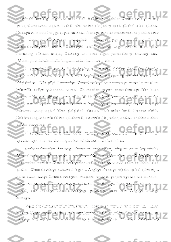 topshirishi   kerakligi   to'g'risida   xabar   oldi.   Aslida,   ittifoqchilar   Chexoslovakiyaga   eng
qattiq   ultimatumni   taqdim   etishdi:   ular   undan   o'z   joniga   qasd   qilishni   talab   qilishdi.
Daladye va Bonne Parijga qaytib kelishdi. Fransiya vazirlar mahkamasi ko'pchilik ovoz
bilan   ularning   pozitsiyasini   ma'qulladi.   Hukumat   yig'ilishidan   so'ng   Bonne
Chexoslovakiyaning   elchisi   Osusskiyni   taklif   qildi   va   unga   qarorini   e'lon   qildi.
Bonetning   ofisidan   chiqib,   Osusskiy   uni   o'rab   olgan   jurnalistlarga   shunday   dedi:
"Mening mamlakatim hatto tinglanmasdan ham hukm qilindi".
20-sentyabr   kuni   soat   19:30   da   Angliya   va   Fransiya   elchilari   Chexoslovakiyadan
javob oldilar. Chexoslovakiya  hukumati  Angliya va Fransiyaning qarorini qayta ko'rib
chiqishni   va   1925   yilgi   Germaniya-Chexoslovakiya   shartnomasiga   muvofiq   masalani
hakamlik   sudiga   yuborishni   so'radi.   Chemberlen   qaysar   chexoslovakiyaliklar   bilan
boshqa   tilda   gaplashishga   qaror   qildi.   Xuddi   shu   kuni   kechqurun   London   nomidan
ingliz   elchisi   Nyuton   Chexiya   hukumatiga   "agar   u   yana   davom   etsa,   Buyuk   Britaniya
hukumati   uning   taqdiri   bilan   qiziqishni   to'xtatadi"   deb   xabar   berdi.   Fransuz   elchisi
Delakruo ingliz hamkasbidan qolishmadi, o'z navbatida, uning tahdidli ogohlantirishini
qo'llab-quvvatladi.
21-sentyabr   kuni   tungi   soat   ikkida   Prezident   Benes   ikkala   elchining   kelishi   bilan
uyqudan uyg’ondi. Bu ularning bir kun ichida beshinchi tashrifi edi.
Kecha  mehmonlari   Beneshga   ultimatum  topshirdilar, uning mazmuni  keyinchalik
Chexoslovakiya   targ'ibot   vaziri   Gugo   Vavrechka   tomonidan   e'lon   qilindi.   Vakillar   o'z
hukumatlari nomidan Chexoslovakiyaning zudlik bilan va so'zsiz taslim bo'lishini talab
qildilar.   Chexoslovakiya   hukumati   "agar   u   Angliya-Fransiya   rejasini   qabul   qilmasa,   u
holda   butun   dunyo   Chexoslovakiyani   muqarrar   urushda   yagona   aybdor   deb   bilishini"
tushunishi kerak edi. Chexoslovakiya rad etish bilan Angliya-Fransiya birdamligini ham
buzadi,   axir   Fransiya   Chexoslovakiyaga   yordamga   kelsa   ham   Angliya   urushga
kirmaydi.
"Agar chexlar ruslar bilan birlashsalar, - deya qo'shimcha qilishdi elchilar, - urush
bolsheviklarga   qarshi   salib   yurishi   xarakterini   olishi   mumkin.   Shunda   Angliya   va
Fransiya   hukumatlari   uchun   chetda   qolish   juda   qiyin   bo'ladi.   "   Benesh   elchilarni   o'z 