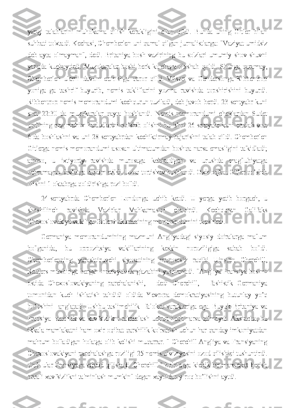 yangi   talablarini   muhokama   qilish   kerakligini   e'lon   qildi.   Bunda   uning   Gitler   bilan
suhbati to'xtadi. Kechasi, Chemberlen uni qamal qilgan jurnalistlarga: "Vaziyat umidsiz
deb   ayta   olmayman",   dedi.   Britaniya   bosh   vazirining   bu   so'zlari   umumiy   shov-shuvni
yanada  kuchaytirdi.  Muzokaralar  boshi   berk  ko'chaga  o'xshab  qoldi.  Shunga  qaramay,
Chemberlen   ularni   davom   ettirishga   qaror   qildi.   Vilson   va   Gendersonga   Ribbentrop
yoniga   ga   tashrif   buyurib,   nemis   takliflarini   yozma   ravishda   topshirishini   buyurdi.
Ribbentrop nemis memorandumi kechqurun tuziladi, deb javob berdi. 23-sentyabr kuni
soat   22:30   da   muzokaralar   qayta   boshlandi.   Nemis   memorandumi   chexlardan   Sudet
orolining eng muhim hududlarini qo’shib olishni bu ishni 26-sentyabr kuni ertalab soat
6 da boshlashni va uni 28-sentyabrdan kechiktirmay bajarishni talab qildi. Chemberlen
Gitlerga nemis memorandumi asosan ultimatumdan boshqa narsa emasligini ta'kidladi;
ammo,   u   ixtiyoriy   ravishda   murosaga   keltiradigan   va   urushda   mag'lubiyatga
uchramagan davlatga taqdim etildi. Uzoq tortishuv boshlandi. Oxir oqibat Gitler qo’shib
olishni 1 oktabrga qoldirishga rozi bo'ldi.
24-sentyabrda   Chemberlen   Londonga   uchib   ketdi.   U   yerga   yetib   borgach,   u
shoshilinch   ravishda   Vazirlar   Mahkamasini   chaqirdi.   Kechqurun   Galifaks
Chexoslovakiya vakiliga Gitler hukumatining memorandumini topshirdi.
Germaniya   memorandumining   mazmuni   Angliyadagi   siyosiy   doiralarga   ma'lum
bo'lganida,   bu   oppozitsiya   vakillarining   keskin   noroziligiga   sabab   bo'ldi.
Chemberlenning   yarashtiruvchi   siyosatining   murosasiz   raqibi   Uinston   Cherchill,
Reuters muxbiriga bergan intervyusida g'azabini yashirmadi. "Angliya-Fransiya bosimi
ostida   Chexoslovakiyaning   parchalanishi,   -   dedi   Cherchill,   -   fashistik   Germaniya
tomonidan   kuch   ishlatish   tahdidi   oldida   Yevropa   demokratiyasining   butunlay   yo’q
bo’lishini     anglatadi.   Ushbu   taslimchilik     falokat   xarakteriga   ega.   Buyuk   Britaniya   va
Fransiya     tinchlik  va  xavfsizlikni  ta'minlash   uchun  hech  narsa   qilmaydi.   Aksincha,  bu
ikkala mamlakatni ham oxir-oqibat qarshilik ko'rsatish uchun har qanday imkoniyatdan
mahrum bo'ladigan holatga olib kelishi muqarrar. " Cherchill Angliya va Fransiyaning
Chexoslovakiyani parchalashga roziligi 25-nemis diviziyasini ozod qilishini tushuntirdi.
Endi ular Fransiyaga tahdid qilishadi. Cherchill " bo'rilarga kichik bir mamlakat berish
orqali xavfsizlikni ta'minlash mumkin" degan xayoldan yiroq bo’lishni aytdi. 