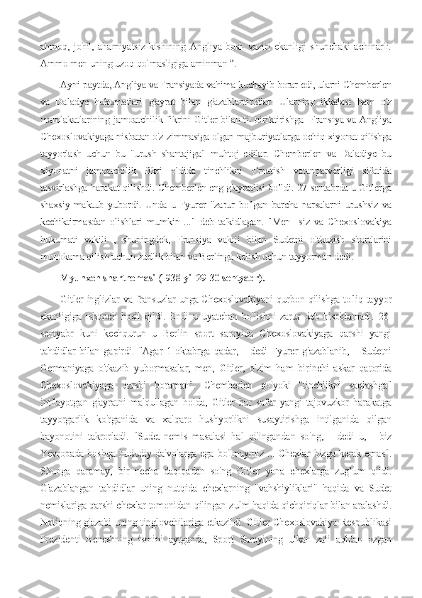 ahmoq,   johil,   ahamiyatsiz   kishining   Angliya   bosh   vaziri   ekanligi   shunchaki   achinarli.
Ammo men uning uzoq qolmasligiga aminman ”.
Ayni paytda, Angliya va Fransiyada vahima kuchayib borar edi, ularni Chemberlen
va   Daladye   hukumatlari   g'ayrat   bilan   g'azablantirdilar.   Ularning   ikkalasi   ham   o'z
mamlakatlarining jamoatchilik fikrini Gitler bilan til biriktirishga   Fransiya va Angliya
Chexoslovakiyaga nisbatan o'z zimmasiga olgan majburiyatlarga ochiq xiyonat qilishga
tayyorlash   uchun   bu   "urush   shantajiga"   muhtoj   edilar.   Chemberlen   va   Daladiye   bu
xiyonatni   jamoatchilik   fikri   oldida   tinchlikni   o'rnatish   vatanparvarligi   sifatida
tasvirlashga harakat qilishdi. Chemberlen eng g'ayratlisi bo’ldi. 27-sentabrda u Gitlerga
shaxsiy   maktub   yubordi.   Unda   u   Fyurer   "zarur   bo'lgan   barcha   narsalarni   urushsiz   va
kechiktirmasdan   olishlari   mumkin   ..."   deb   ta'kidlagan.   "Men     siz   va   Chexoslovakiya
hukumati   vakili   ,   shuningdek,   Fransiya   vakili   bilan   Sudetni   o'tkazish   shartlarini
muhokama qilish uchun zudlik bilan va Berlinga kelish uchun tayyorman dedi. 
Myunxen shartnomasi (1938 yil 29-30 sentyabr).
Gitler inglizlar va fransuzlar unga Chexoslovakiyani  qurbon qilishga to'liq tayyor
ekanligiga   ishonch   hosil   qildi.   Endi   u   uyatchan   bo'lishni   zarur   deb   hisoblamadi.   26-
sentyabr   kuni   kechqurun   u   Berlin   sport   saroyida   Chexoslovakiyaga   qarshi   yangi
tahdidlar   bilan   gapirdi.   "Agar   1-oktabrga   qadar,   -   dedi   Fyurer   g'azablanib,   -   Sudetni
Germaniyaga   o'tkazib   yubormasalar,   men,   Gitler,   o'zim   ham   birinchi   askar   qatorida
Chexoslovakiyaga   qarshi   boraman".   Chemberlen   go'yoki   "tinchlikni   saqlashga"
intilayotgan   g'ayratni   ma'qullagan   holda,   Gitler   har   safar   yangi   tajovuzkor   harakatga
tayyorgarlik   ko'rganida   va   xalqaro   hushyorlikni   susaytirishga   intilganida   qilgan
bayonotini   takrorladi.   "Sudet-nemis   masalasi   hal   qilingandan   so'ng,   -   dedi   u,   -   biz
Yevropada   boshqa   hududiy   da'volarga   ega   bo'lmaymiz   ...   Chexlar   bizga   kerak   emas".
Shunga   qaramay,   bir   necha   daqiqadan   so'ng   Gitler   yana   chexlarga   zug’um   qildi.
G'azablangan   tahdidlar   uning   nutqida   chexlarning   "vahshiyliklari"   haqida   va   Sudet
nemislariga qarshi chexlar tomonidan qilingan zulm haqida qichqiriqlar bilan aralashdi.
Notiqning g'azabi uning tinglovchilariga etkazildi. Gitler Chexoslovakiya Respublikasi
Prezidenti   Beneshning   ismini   aytganda,   Sport   Saroyining   ulkan   zali   aqldan   ozgan 