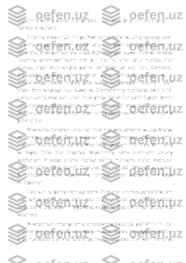 olomonning   vahshiy   sadolari   bilan   yangradi.   "Uni   osib   qo'ying!   Uni   osib   qo'ying!   "   -
fashistlar shovullashdi.
Gitlerning   cheksiz   nutqi   nihoyat   Yevropani   qo'rqitish   va   uning   rejalariga   qarshi
turishning   so'nggi   urinishlarini   yengish   uchun   aniq   yetarli   edi.   Keyinchalik,   ma'lum
bo'lishicha, 26-sentyabr kuni erta tongda AQSh prezidenti Ruzvelt Gitler va Beneshga
o'zlarining   kelishmovchiliklarini   tinch   yo'l   bilan   hal   qilish   uchun   murojaat   bilan
murojaat   qilgan.   Sport   saroyida   yig'ilish   ochilishidan   uch   soat   oldin,   Chemberlen,
shuningdek,   o'z   vakili   Uilsonni   Gitler   yoniga   samolyotda   yuborgan   va   u
Chexoslovakiya   masalasi   bo'yicha   yangi   kuchlar   konferensiyasini   chaqirishni   taklif
qilgan.   Sport   saroyidagi   nutq   Ruzvelt   va   Chemberlenning   murojaatiga   javob   bo'ldi.
Ushbu   nutqning   ertasi   kuni   Uilson   Gitler   yoniga   ikkinchi   bor   tashrif   buyurdi.   Ammo
uning pozitsiyasi o'zgarmasligini va nemislarning "harakati" ertaga boshlanishini aytdi.
Xuddi shu kuni, boshdan oyoq qurollangan doimiy askarlar ustunlari Berlin ko'chalarida
yurish qildilar.
27-sentabrda Genderson Londondan Gitler bilan yana uchrashish va unga Angliya
va   Fransiya   hukumatlari   Chexoslovakiyadan   Sudetni   Germaniyaga   o’tkazishni   darhol
boshlashni   talab   qilganligi   to'g'risida   xabar   berish   kerakligini   bildi.   O'sha   kuni   Gering
va   Neyrat   Gitler   bilan   birgalikda   Mussolinining   nemis   qo'shinlarini   umumiy
safarbarligini   24   soatga   qoldirish   haqidagi   taklifini   muhokama   qildilar.   Kechqurun
Gendersonni ishxonasiga chaqirib, Gitler unga iltifot bilan dedi: "Mening buyuk do'stim
va   ittifoqdoshim   Senor   Mussolinining   iltimosiga   binoan   safarbarlikni   bir   kunga
qoldiryapman".
O'sha kuni Italiyaning Berlindagi elchisi Gitler bilan to'rt marta gaplashdi va Rim
bilan   kamida   yigirma   marta   telefon   orqali   bog'landi.   Gitler   bilan   to'rtinchi   suhbatda
Italiya   elchisi   unga   Mussolini   Myunxenga   shaxsan   kelishga   rozi   bo'lganligi   to'g'risida
xabar berdi.
28-sentabr   kuni   Britaniya   jamoatlar   palatasining   favqulodda   yig'ilishi   bo'lib  o'tdi.
Chemberlen   ma'ruza   qildi.   Chexoslovakiya   masalasi   bo'yicha   Berxtesgadendagi   Gitler
bilan   muzokaralar   to'g'risida   parlamentga   hisobot   berar   ekan,   bosh   vazir   Germaniya 