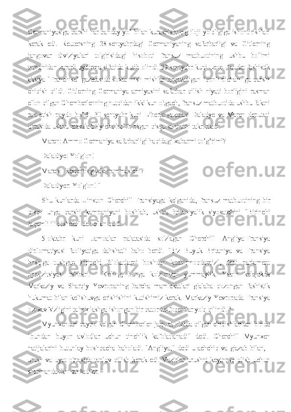 Germaniyasiga qarshi har qanday yo'l bilan kurashishning iloji yo'qligiga ishontirishlari
kerak   edi.   Reutersning   28-sentyabrdagi   Germaniyaning   safarbarligi   va   Gitlerning
jangovar   diviziyalari   to'g'risidagi   hisoboti   fransuz   matbuotining   ushbu   bo'limi
tomonidan zararli uydirma sifatida kutib olindi. 29-sentyabr kuni Leon Daudet fashistik
aksiya "Franchise" gazetasida soxta mish-mishlar tarqatadigan "qonli pichan" ga qarshi
chiqish   qildi.   Gitlerning   Germaniya   armiyasini   safarbar   qilish   niyati   borligini   rasman
e'lon qilgan Chemberlenning nutqidan ikki kun o'tgach, fransuz matbuotida ushbu faktni
rad   etish   paydo   bo'ldi.   30-sentyabr   kuni   Liberte   gazetasi   Daladye   va   Maren   deputati
o'rtasida ushbu masala bo'yicha bo'lib o'tgan qisqa suhbatni takrorladi:
Maren: Ammo Germaniya safarbarligi haqidagi xabarmi to’g’rimi?
Daladiye: Yolg'on!
Maren:  Reiterning telegrammasichi?
Daladiyer: Yolg'on! "
Shu   kunlarda   Uinston   Cherchill   Fransiyaga   kelganida,   fransuz   matbuotining   bir
qismi   unga   qarshi   kampaniyani   boshlab,   ushbu   britaniyalik   siyosatchini   "Birinchi
raqamli iliq ishchi" deb e'lon qildi.
5-oktabr   kuni   Jamoalar   palatasida   so'zlagan   Cherchill   Angliya-Fransiya
diplomatiyasi   faoliyatiga   dahshatli   baho   berdi.   "Biz   Buyuk   Britaniya   va   Fransiya
boshiga   tushgan   birinchi   falokatlarni   boshdan   kechirmoqdamiz",   dedi   parlament
oppozitsiyasi   rahbari.   -   Keling,   bunga   ko'zimizni   yummaylik.   Yaqin   kelajakda
Markaziy   va   Sharqiy   Yevropaning   barcha   mamlakatlari   g'alaba   qozongan   fashistik
hukumat   bilan   kelishuvga   erishishini   kutishimiz   kerak.   Markaziy   Yevropada   Fransiya
o'z xavfsizligini ta'minlashga ishongan bir qator ittifoqchilar yo'q qilindi. "
Myunxendan qaytib kelgan Chemberlen jamoat oldida qilgan chiqishlaridan birida
"bundan   buyon   avlodlar   uchun   tinchlik   kafolatlanadi"   dedi.   Cherchill   Myunxen
natijalarini   butunlay   boshqacha   baholadi.   "Angliya,"   dedi   u   achchiq   va   g'azab   bilan,   -
urush   va   uyat   o'rtasida   tanlov   qilish   kerak   edi.   Vazirlar   urushni   keyinroq   olish   uchun
sharmandalikni tanladilar. " 