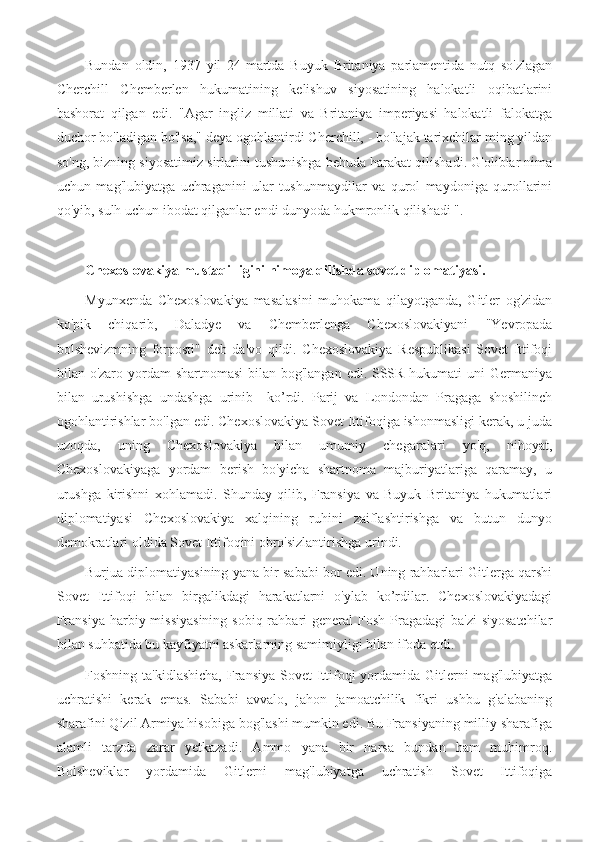 Bundan   oldin,   1937   yil   24-martda   Buyuk   Britaniya   parlamentida   nutq   so'zlagan
Cherchill   Chemberlen   hukumatining   kelishuv   siyosatining   halokatli   oqibatlarini
bashorat   qilgan   edi.   "Agar   ingliz   millati   va   Britaniya   imperiyasi   halokatli   falokatga
duchor bo'ladigan bo'lsa," deya ogohlantirdi Cherchill, - bo'lajak tarixchilar ming yildan
so'ng, bizning siyosatimiz sirlarini tushunishga behuda harakat qilishadi. G'oliblar nima
uchun   mag'lubiyatga   uchraganini   ular   tushunmaydilar   va   qurol   maydoniga   qurollarini
qo'yib, sulh uchun ibodat qilganlar endi dunyoda hukmronlik qilishadi ".
Chexoslovakiya mustaqilligini himoya qilishda sovet diplomatiyasi.
Myunxenda   Chexoslovakiya   masalasini   muhokama   qilayotganda,   Gitler   og'zidan
ko'pik   chiqarib,   Daladye   va   Chemberlenga   Chexoslovakiyani   "Yevropada
bolshevizmning   forposti"   deb   da'vo   qildi.   Chexoslovakiya   Respublikasi   Sovet   Ittifoqi
bilan o'zaro yordam shartnomasi  bilan bog'langan edi. SSSR hukumati uni  Germaniya
bilan   urushishga   undashga   urinib     ko’rdi.   Parij   va   Londondan   Pragaga   shoshilinch
ogohlantirishlar bo'lgan edi. Chexoslovakiya Sovet Ittifoqiga ishonmasligi kerak, u juda
uzoqda,   uning   Chexoslovakiya   bilan   umumiy   chegaralari   yo'q,   nihoyat,
Chexoslovakiyaga   yordam   berish   bo'yicha   shartnoma   majburiyatlariga   qaramay,   u
urushga   kirishni   xohlamadi.   Shunday   qilib,   Fransiya   va   Buyuk   Britaniya   hukumatlari
diplomatiyasi   Chexoslovakiya   xalqining   ruhini   zaiflashtirishga   va   butun   dunyo
demokratlari oldida Sovet Ittifoqini obro'sizlantirishga urindi.
Burjua diplomatiyasining yana bir sababi bor edi. Uning rahbarlari Gitlerga qarshi
Sovet   Ittifoqi   bilan   birgalikdagi   harakatlarni   o'ylab   ko’rdilar.   Chexoslovakiyadagi
Fransiya  harbiy missiyasining  sobiq rahbari  general  Fosh Pragadagi  ba'zi  siyosatchilar
bilan suhbatida bu kayfiyatni askarlarning samimiyligi bilan ifoda etdi.
Foshning ta'kidlashicha,  Fransiya Sovet  Ittifoqi  yordamida Gitlerni  mag'lubiyatga
uchratishi   kerak   emas.   Sababi   avvalo,   jahon   jamoatchilik   fikri   ushbu   g'alabaning
sharafini Qizil Armiya hisobiga bog'lashi mumkin edi. Bu Fransiyaning milliy sharafiga
alamli   tarzda   zarar   yetkazadi.   Ammo   yana   bir   narsa   bundan   ham   muhimroq.
Bolsheviklar   yordamida   Gitlerni   mag'lubiyatga   uchratish   Sovet   Ittifoqiga 