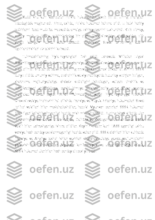 Xuddi   shu   kuni   kechqurun   Polsha   hukumatidan   javob   bo'ldi.   Uning   ohanglari
odatdagidek   mag'rur   edi.   Biroq,   aslida,   Polsha   hukumati   bahona   qildi.   U   ba'zi   harbiy
tadbirlarni   faqat   mudofaa   maqsadida   amalga   oshirayotganini   tushuntirdi.   Ko'p   o'tmay,
xorijiy   matbuot   Polsha   qo'shinlarining   bir   qismi   Chexoslovakiya   chegarasidan   olib
chiqib   ketilgani   haqida   xabar   tarqatdi.   Shubhasiz,   Sovet   Ittifoqining   kuchli
ogohlantirishlari o'z ta'sirini ko'rsatdi.
Tuhmatchilarning   hiyla-nayranglari   fosh   etildi.   Jenevada   Millatlar   Ligasi
Assambleyasida   Sovet   hukumatining   Fransiya   va   Chexoslovakiya   so'rovlariga   javobi
e'lon qilindi. Shu tariqa reaksionerlarning provokatsion fitnasi to'xtatildi. Ammo SSSR
dunyo oldida umumiy vahima, qochqinlik va xiyonat paytida butunlay xotirjam bo'lgan,
shartnoma   majburiyatlariga   cheksiz   sodiqligini   isbotlagan,   xalqaro   tinchlik   va
demokratiyani   gitlerchilarga   qarshi   himoya   qilishga   qat'iy   qaror   qilgan   yagona
mamlakat   sifatida   paydo   bo'ldi.   Tuhmatchilar   yangi   hiyla-nayrangga   o'tdilar.
Chexoslovakiya inqirozini hal qilishda Fransiya va Buyuk Britaniya hukumatlari Sovet
Ittifoqi   vakillari   bilan   maslahatlashdilar,   hattoki   Myunxen   qarorlari   SSSR   hukumati
bilan ilgari kelishib olinganligi haqida mish-mishlar tarqaldi. Buning isboti sifatida ular
Bonnening   Sovet   elchisi   bilan   Parijda,   Galifaks   va   Kadogan   bilan   Londonda   SSSR
vakili   bilan   uchrashganiga   ishora   qildilar.   Keyin   4-oktabr   kuni   TASS   agentligi   ushbu
versiya hech qanday asoslanmaganligi haqida xabar qildi. SSSR elchilari bilan suhbatda
Fransiya   va   Angliya   tashqi   ishlar   vazirlari   shunchaki   ularga   gazeta   ma'lumotlarini
yetkazish   bilan   cheklandilar.   Myunxen   konferensiyasi   va   uning   qarorlariga   kelsak,
SSSR hukumati ular bilan hech qanday aloqasi yo'q edi. 