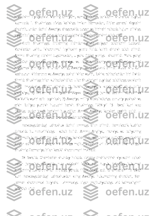 to'xtatishni   o'ylayapsiz.   Mening   armiyam,   samolyotlarim,   tanklarim   shunchaki   buyruq
kutmoqda   ".   Shushnigga   o’ziga   kelishga   imkon   bermasdan,   Gitler   general   Keytelni
chaqirib, undan darhol Avstriya chegarasida turgan va birinchi nabatda hujum qilishga
tayyor bo'lgan motorli brigadalar soni to'g'risida hisobot berishni talab qildi.
Kotib   Shushnigga   Gitlerning   oldindan   yozib   qo'ygan   talablarini   tutqazdi.
Kanslerdan   ushbu   "shartnoma"   loyihasini   yopiq   holda   ko'rib   chiqish   talab   qilindi.
Ammo   Shushnig   o'qishni   tugatmasdan,   u   yana   Gitler   yoniga     chaqirildi.   Yana   yangi
tahdidlar   bilan   unga   Italiya,   Fransiya   va   Buyuk   Britaniyaning   yordamiga   umid
bog'lamasligini   aytdi.   Shundan   so'ng,   Avstriya   kansleri   ozod   qilindi.   Xuddi   shu   kuni
kechqurun Ribbentrop va Avstriya tashqi  ishlar vaziri, fashist  rahbarlaridan biri Gvido
Shmidt Shushnigg bilan suhbatlashdilar. Ular Shushnigni quyidagi talablarga asoslanib
bitim   imzolashga   taklif   qilishdi:   1)   barcha   avstriyalik   sotsialistlar   uchun   to'liq
amnistiya;   2)   Gitlerning   himoyachisi   Zeyss-Inkvartning   jamoat   tartibini   saqlash   va
xavfsizlik  vaziri   etib    tayinlash;   3)   Avstriya  milliy   sotsialistlariga   qonuniy  yashash   va
erkin   faoliyat   yuritish   huquqini   berish.   Shushnigga   1938-yil   15   -fevral   kuni   soat
18.00ga   qadar   javob   berishni   buyurdilar.   Ammo   Avstriya   kansleri   qochib   qoldi.   U
Berxtesgadenni shartnomani imzolamasdan tark etdi.
Berxtesgadendagi   uchrashuv   darhol   ommaga   e'lon   qilindi.   Demokratik   kuchlar
doirasida   bu   noroziliklarga     sabab   bo'ldi.   Ammo   Angliya,   Fransiya   va   Italiyaning
diplomatik korpuslari jim edi. Avstriya kansleri bekorga ularning qo'llab-quvvatlashini
kutgan   edi.   U   o'zini   yolg'iz   his   qilishga   majbur   bo’ldi.   Buni   o'z   ko'zlari   bilan   ko'rgan
Shushnig Germaniya bilan kerakli shartnomani imzoladi.
28-fevralda   Chemberlen   shunday   holatda   o'zining   tinchlantirish   siyosatini   oqlash
uchun   jamoalar   palatasida   nutq   so'zlashi   kerak   edi.   Buyuk   Britaniya   hukumati
rahbarining   tushuntirishlari   Gitlerga   yanada   ilhom   baxsh   etdi.   Chemberlen   "12-fevral
kuni   Berxtesgadendagi   uchrashuvdan   so'ng   Avstriya   hukumatining   choralari,   Sen-
Jermen   shartnomasi   bo'yicha     zimmasiga   olgan   majburiyatlarga   zid   kelmasligini"
ta’kidlab o’tdi. 