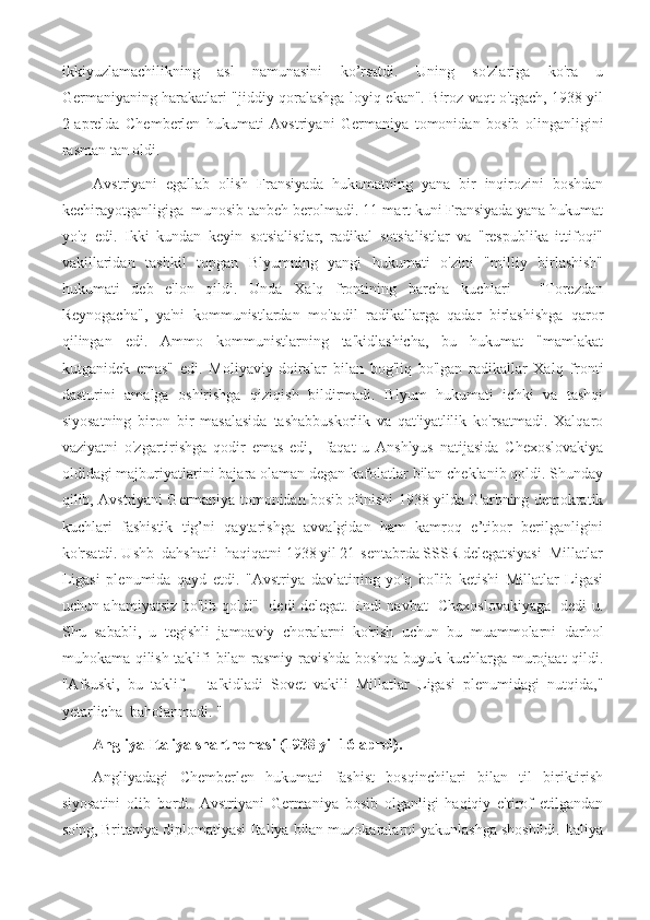 ikkiyuzlamachilikning   asl   namunasini   ko’rsatdi.   Uning   so'zlariga   ko'ra   u
Germaniyaning harakatlari "jiddiy qoralashga loyiq ekan". Biroz vaqt o'tgach, 1938 yil
2-aprelda   Chemberlen   hukumati   Avstriyani   Germaniya   tomonidan   bosib   olinganligini
rasman tan oldi.
Avstriyani   egallab   olish   Fransiyada   hukumatning   yana   bir   inqirozini   boshdan
kechirayotganligiga  munosib tanbeh berolmadi. 11-mart kuni Fransiyada yana hukumat
yo'q   edi.   Ikki   kundan   keyin   sotsialistlar,   radikal   sotsialistlar   va   "respublika   ittifoqi"
vakillaridan   tashkil   topgan   Blyumning   yangi   hukumati   o'zini   "milliy   birlashish"
hukumati   deb   e'lon   qildi.   Unda   Xalq   frontining   barcha   kuchlari   -   "Torezdan
Reynogacha",   ya'ni   kommunistlardan   mo'tadil   radikallarga   qadar   birlashishga   qaror
qilingan   edi.   Ammo   kommunistlarning   ta'kidlashicha,   bu   hukumat   "mamlakat
kutganidek   emas"   edi.   Moliyaviy   doiralar   bilan   bog'liq   bo'lgan   radikallar   Xalq   fronti
dasturini   amalga   oshirishga   qiziqish   bildirmadi.   Blyum   hukumati   ichki   va   tashqi
siyosatning   biron   bir   masalasida   tashabbuskorlik   va   qat'iyatlilik   ko'rsatmadi.   Xalqaro
vaziyatni   o'zgartirishga   qodir   emas   edi,     faqat   u   Anshlyus   natijasida   Chexoslovakiya
oldidagi majburiyatlarini bajara olaman degan kafolatlar bilan cheklanib qoldi. Shunday
qilib, Avstriyani Germaniya tomonidan bosib olinishi 1938 yilda G'arbning demokratik
kuchlari   fashistik   tig’ni   qaytarishga   avvalgidan   ham   kamroq   e’tibor   berilganligini
ko'rsatdi. Ushb  dahshatli  haqiqatni 1938 yil 21-sentabrda SSSR delegatsiyasi  Millatlar
Ligasi   plenumida   qayd   etdi.   "Avstriya   davlatining   yo'q   bo'lib   ketishi   Millatlar   Ligasi
uchun ahamiyatsiz bo'lib qoldi"- dedi delegat. Endi navbat   Chexoslovakiyaga   dedi u.
Shu   sababli,   u   tegishli   jamoaviy   choralarni   ko'rish   uchun   bu   muammolarni   darhol
muhokama qilish taklifi bilan rasmiy ravishda boshqa buyuk kuchlarga murojaat qildi.
"Afsuski,   bu   taklif,   -   ta'kidladi   Sovet   vakili   Millatlar   Ligasi   plenumidagi   nutqida,"
yetarlicha  baholanmadi. "
Angliya-Italiya shartnomasi (1938 yil 16-aprel).
Angliyadagi   Chemberlen   hukumati   fashist   bosqinchilari   bilan   til   biriktirish
siyosatini   olib   bordi.   Avstriyani   Germaniya   bosib   olganligi   haqiqiy   e'tirof   etilgandan
so'ng, Britaniya diplomatiyasi Italiya bilan muzokaralarni yakunlashga shoshildi. Italiya 