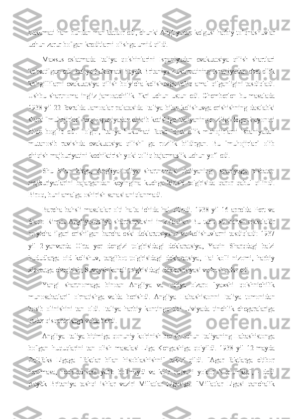 hukumati ham bundan manfaatdor edi, chunki Angliyadan kelgusi harbiy to’qnashuvlar
uchun zarur bo'lgan kreditlarni olishga umid qildi.
Maxsus   eslatmada   Italiya   qo'shinlarini   Ispaniyadan   evakuatsiya   qilish   shartlari
ko'rsatilgan edi. Italiya hukumati Buyuk Britaniya hukumatining Ispaniyadan chet ellik
ko'ngillilarni   evakuatsiya   qilish   bo'yicha   kelishuvga   to'liq   amal   qilganligini   tasdiqladi.
Ushbu   shartnoma   ingliz   jamoatchilik   fikri   uchun   ustun   edi.   Chemberlen   bu   masalada
1938 yil 22-fevralda Jamoalar palatasida Italiya bilan kelishuvga erishishning dastlabki
sharti "muhojirlar" ning Ispaniyadan chiqib ketishiga Italiyaning roziligi degan bayonoti
bilan   bog'liq   edi.   To'g'ri,   Italiya   hukumati   faqat   "chet   ellik   muhojirlarni   Ispaniyadan
mutanosib   ravishda   evakuatsiya   qilish"   ga   rozilik   bildirgan.   Bu   "muhojirlar"   olib
chiqish majburiyatini kechiktirish yoki to'liq bajarmaslik uchun yo’l edi.
Shu   bilan   birga,   Angliya-Italiya   shartnomasi   Italiyaning   Ispaniyaga   nisbatan
majburiyatlarini   bajargandan   keyingina   kuchga   kirishi   to'g'risida   qaror   qabul   qilindi.
Biroq, buni amalga oshirish sanasi aniqlanmadi. 
Barcha   bahsli   masalalar   olti   hafta   ichida   hal   qilindi.   1938   yil   16   aprelda   Pert   va
Siano   Rimda   Angliya-Italiya   shartnomasini   imzoladilar.   Bu   turli   xil   bahsli   masalalar
bo'yicha   ilgari   erishilgan   barcha   eski   deklaratsiyalar   va   kelishuvlarni   tasdiqladi:   1937
yil   2-yanvarda   O'rta   yer   dengizi   to'g'risidagi   deklaratsiya,   Yaqin   Sharqdagi   ba'zi
hududlarga   oid   kelishuv,   targ'ibot   to'g'risidagi   deklaratsiya,   Tai   ko'li   nizomi,   harbiy
xizmatga chaqirish, Suvaysh kanali to'g'risidagi deklaratsiyasi va boshqalar edi.
Yangi   shartnomaga   binoan   Angliya   va   Italiya   o'zaro   "yaxshi   qo'shnichilik
munosabatlari"   o'rnatishga   va'da   berishdi.   Angliya   Habashistonni   Italiya   tomonidan
bosib   olinishini   tan   oldi.   Italiya   harbiy   kontingentini   Liviyada   tinchlik   chegaralariga
qadar qisqartirishga va'da berdi. 
Angliya-Italiya bitimiga qonuniy ko'rinish berish uchun Italiyaning Habashistonga
bo'lgan   huquqlarini   tan   olish   masalasi   Liga   Kengashiga   qo'yildi.   1938   yil   12-mayda
Galifaks   Ligaga   "faktlar   bilan   hisoblashishni"   taklif   qildi.   "Agar   faktlarga   e'tibor
berilmasa,   hech   narsani   yutib   bo'lmaydi   va   ko'p   narsani   yo'qotish   mumkin",   -   dedi
Buyuk   Britaniya   tashqi   ishlar   vaziri   Millatlar   Ligasiga.   "Millatlar   Ligasi   qanchalik 