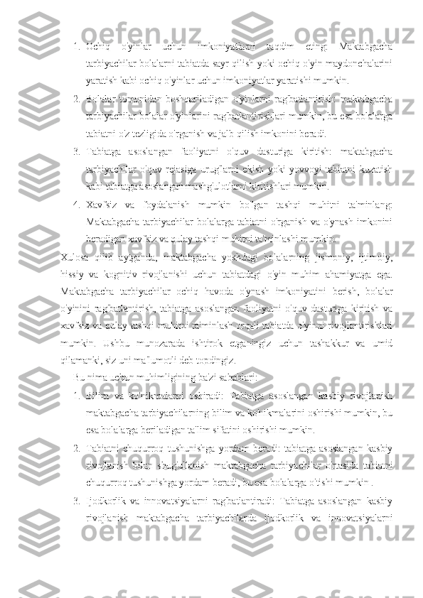 1. Ochiq   o'yinlar   uchun   imkoniyatlarni   taqdim   eting:   Maktabgacha
tarbiyachilar bolalarni tabiatda sayr qilish yoki ochiq o'yin maydonchalarini
yaratish kabi ochiq o'yinlar uchun imkoniyatlar yaratishi mumkin.
2. Bolalar   tomonidan   boshqariladigan   o'yinlarni   rag'batlantirish:   maktabgacha
tarbiyachilar bolalar o'yinlarini rag'batlantirishlari mumkin, bu esa bolalarga
tabiatni o'z tezligida o'rganish va jalb qilish imkonini beradi.
3. Tabiatga   asoslangan   faoliyatni   o'quv   dasturiga   kiritish:   maktabgacha
tarbiyachilar   o'quv   rejasiga   urug'larni   ekish   yoki   yovvoyi   tabiatni   kuzatish
kabi tabiatga asoslangan mashg'ulotlarni kiritishlari mumkin.
4. Xavfsiz   va   foydalanish   mumkin   bo'lgan   tashqi   muhitni   ta'minlang:
Maktabgacha   tarbiyachilar   bolalarga  tabiatni  o'rganish  va  o'ynash  imkonini
beradigan xavfsiz va qulay tashqi muhitni ta'minlashi mumkin.
Xulosa   qilib   aytganda,   maktabgacha   yoshdagi   bolalarning   jismoniy,   ijtimoiy,
hissiy   va   kognitiv   rivojlanishi   uchun   tabiatdagi   o'yin   muhim   ahamiyatga   ega.
Maktabgacha   tarbiyachilar   ochiq   havoda   o'ynash   imkoniyatini   berish,   bolalar
o'yinini   rag'batlantirish,   tabiatga   asoslangan   faoliyatni   o'quv   dasturiga   kiritish   va
xavfsiz va qulay tashqi muhitni ta'minlash orqali tabiatda o'yinni rivojlantirishlari
mumkin.   Ushbu   munozarada   ishtirok   etganingiz   uchun   tashakkur   va   umid
qilamanki, siz uni ma'lumotli deb topdingiz.
Bu nima uchun muhimligining ba'zi sabablari:
1. Bilim   va   ko'nikmalarni   oshiradi:   Tabiatga   asoslangan   kasbiy   rivojlanish
maktabgacha tarbiyachilarning bilim va ko'nikmalarini oshirishi mumkin, bu
esa bolalarga beriladigan ta'lim sifatini oshirishi mumkin.
2. Tabiatni   chuqurroq   tushunishga   yordam   beradi:   tabiatga   asoslangan   kasbiy
rivojlanish   bilan   shug'ullanish   maktabgacha   tarbiyachilar   o'rtasida   tabiatni
chuqurroq tushunishga yordam beradi, bu esa bolalarga o'tishi mumkin .
3. Ijodkorlik   va   innovatsiyalarni   rag'batlantiradi:   Tabiatga   asoslangan   kasbiy
rivojlanish   maktabgacha   tarbiyachilarda   ijodkorlik   va   innovatsiyalarni 