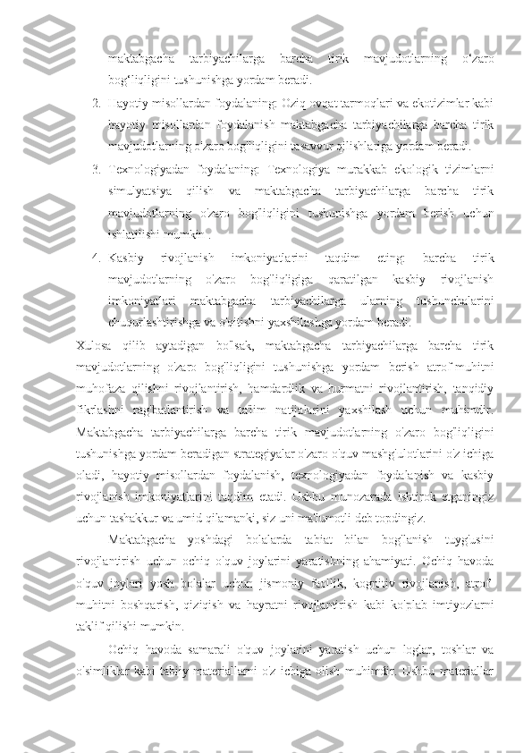 maktabgacha   tarbiyachilarga   barcha   tirik   mavjudotlarning   o‘zaro
bog‘liqligini tushunishga yordam beradi.
2. Hayotiy misollardan foydalaning: Oziq-ovqat tarmoqlari va ekotizimlar kabi
hayotiy   misollardan   foydalanish   maktabgacha   tarbiyachilarga   barcha   tirik
mavjudotlarning o'zaro bog'liqligini tasavvur qilishlariga yordam beradi.
3. Texnologiyadan   foydalaning:   Texnologiya   murakkab   ekologik   tizimlarni
simulyatsiya   qilish   va   maktabgacha   tarbiyachilarga   barcha   tirik
mavjudotlarning   o'zaro   bog'liqligini   tushunishga   yordam   berish   uchun
ishlatilishi mumkin .
4. Kasbiy   rivojlanish   imkoniyatlarini   taqdim   eting:   barcha   tirik
mavjudotlarning   o'zaro   bog'liqligiga   qaratilgan   kasbiy   rivojlanish
imkoniyatlari   maktabgacha   tarbiyachilarga   ularning   tushunchalarini
chuqurlashtirishga va o'qitishni yaxshilashga yordam beradi.
Xulosa   qilib   aytadigan   bo'lsak,   maktabgacha   tarbiyachilarga   barcha   tirik
mavjudotlarning   o'zaro   bog'liqligini   tushunishga   yordam   berish   atrof-muhitni
muhofaza   qilishni   rivojlantirish,   hamdardlik   va   hurmatni   rivojlantirish,   tanqidiy
fikrlashni   rag'batlantirish   va   ta'lim   natijalarini   yaxshilash   uchun   muhimdir.
Maktabgacha   tarbiyachilarga   barcha   tirik   mavjudotlarning   o'zaro   bog'liqligini
tushunishga yordam beradigan strategiyalar o'zaro o'quv mashg'ulotlarini o'z ichiga
oladi,   hayotiy   misollardan   foydalanish,   texnologiyadan   foydalanish   va   kasbiy
rivojlanish   imkoniyatlarini   taqdim   etadi.   Ushbu   munozarada   ishtirok   etganingiz
uchun tashakkur va umid qilamanki, siz uni ma'lumotli deb topdingiz.
Maktabgacha   yoshdagi   bolalarda   tabiat   bilan   bog'lanish   tuyg'usini
rivojlantirish   uchun   ochiq   o'quv   joylarini   yaratishning   ahamiyati.   Ochiq   havoda
o'quv   joylari   yosh   bolalar   uchun   jismoniy   faollik,   kognitiv   rivojlanish,   atrof-
muhitni   boshqarish,   qiziqish   va   hayratni   rivojlantirish   kabi   ko'plab   imtiyozlarni
taklif qilishi mumkin.
Ochiq   havoda   samarali   o'quv   joylarini   yaratish   uchun   loglar,   toshlar   va
o'simliklar   kabi   tabiiy   materiallarni   o'z   ichiga   olish   muhimdir.   Ushbu   materiallar 