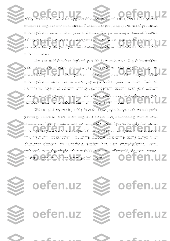 tabiiy   muhit   bilan   uzluksiz   uyg'unlashishi   va   bolalarni   ochiq   havo   bilan   yanada
chuqurroq bog'lash imkonini beradi. Bundan tashqari, tadqiqot va kashfiyot uchun
imkoniyatlarni   taqdim   etish   juda   muhimdir.   Bunga   bolalarga   kattalashtiruvchi
ko‘zoynak, durbin va hasharot ushlagichlarni taklif qilish orqali erishish mumkin ,
bu   ularga   tabiiy   dunyoni   yaqindan   kuzatish   va   tabiat   mo‘jizalarini   kashf   qilish
imkonini beradi.
Jim   aks   ettirish   uchun   joylarni   yaratish   ham   muhimdir.   O'qish   burchaklari
yoki   meditatsiya   joylari   kabi   bu   joylar   bolalarga   tabiatning   go'zalligi   va
murakkabligi   haqida   fikr   yuritish   imkonini   beradi.   Va   nihoyat,   o'quv
imkoniyatlarini   ochiq   havoda   o'qish   joylariga   kiritish   juda   muhimdir.   Turli   xil
o'simlik   va   hayvonlar   turlarini   aniqlaydigan   belgilarni   taqdim   etish   yoki   tabiatni
tozalash uchun ov yaratish orqali bolalar qiziqarli va qiziqarli tarzda tabiat dunyosi
haqida qimmatli ko'nikmalar va bilimlarni o'rganishlari mumkin.
Xulosa   qilib   aytganda,   ochiq   havoda   o'quv   joylarini   yaratish   maktabgacha
yoshdagi   bolalarda   tabiat   bilan   bog'liqlik   hissini   rivojlantirishning   muhim   usuli
hisoblanadi.  Tabiiy  materiallarni   o'z  ichiga olish,  kashfiyot   va kashfiyotlar   uchun
imkoniyatlar yaratish, sokin fikr yuritish uchun maydonlarni yaratish va o'rganish
imkoniyatlarini   birlashtirish   -   bularning   barchasi   bolalarning   tabiiy   dunyo   bilan
chuqurroq   aloqasini   rivojlantirishga   yordam   beradigan   strategiyalardir.   Ushbu
ma'ruzada qatnashganingiz  uchun tashakkur  va umid qilamanki, siz ushbu mavzu
bo'yicha qimmatli tushunchalarga ega bo'ldingiz. 