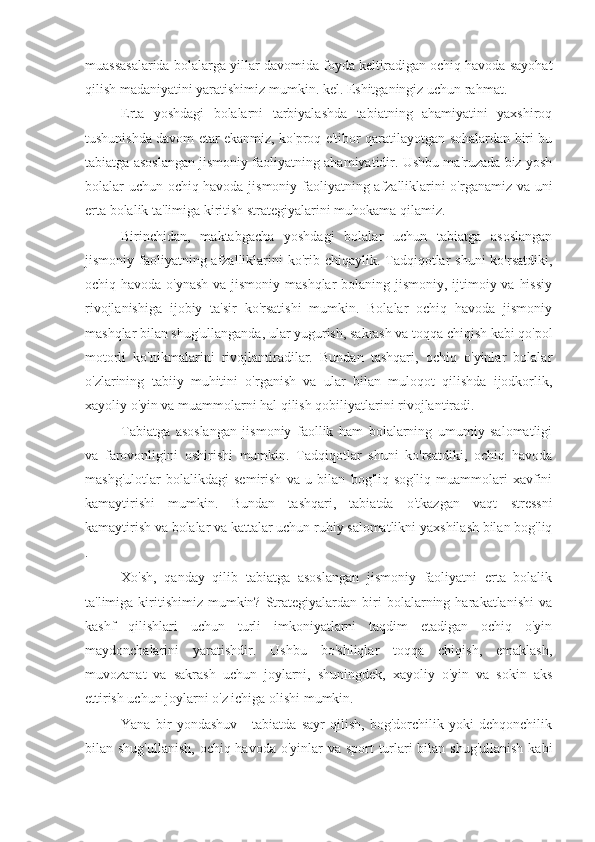 muassasalarida bolalarga yillar davomida foyda keltiradigan ochiq havoda sayohat
qilish madaniyatini yaratishimiz mumkin. kel. Eshitganingiz uchun rahmat.
Erta   yoshdagi   bolalarni   tarbiyalashda   tabiatning   ahamiyatini   yaxshiroq
tushunishda davom etar ekanmiz, ko'proq e'tibor qaratilayotgan sohalardan biri bu
tabiatga asoslangan jismoniy faoliyatning ahamiyatidir. Ushbu ma'ruzada biz yosh
bolalar uchun ochiq havoda jismoniy faoliyatning afzalliklarini o'rganamiz va uni
erta bolalik ta'limiga kiritish strategiyalarini muhokama qilamiz.
Birinchidan,   maktabgacha   yoshdagi   bolalar   uchun   tabiatga   asoslangan
jismoniy faoliyatning afzalliklarini  ko'rib chiqaylik. Tadqiqotlar  shuni  ko'rsatdiki,
ochiq havoda o'ynash  va jismoniy mashqlar  bolaning jismoniy, ijtimoiy va hissiy
rivojlanishiga   ijobiy   ta'sir   ko'rsatishi   mumkin.   Bolalar   ochiq   havoda   jismoniy
mashqlar bilan shug'ullanganda, ular yugurish, sakrash va toqqa chiqish kabi qo'pol
motorli   ko'nikmalarini   rivojlantiradilar.   Bundan   tashqari,   ochiq   o'yinlar   bolalar
o'zlarining   tabiiy   muhitini   o'rganish   va   ular   bilan   muloqot   qilishda   ijodkorlik,
xayoliy o'yin va muammolarni hal qilish qobiliyatlarini rivojlantiradi.
Tabiatga   asoslangan   jismoniy   faollik   ham   bolalarning   umumiy   salomatligi
va   farovonligini   oshirishi   mumkin.   Tadqiqotlar   shuni   ko'rsatdiki,   ochiq   havoda
mashg'ulotlar   bolalikdagi   semirish   va   u   bilan   bog'liq   sog'liq   muammolari   xavfini
kamaytirishi   mumkin.   Bundan   tashqari,   tabiatda   o'tkazgan   vaqt   stressni
kamaytirish va bolalar va kattalar uchun ruhiy salomatlikni yaxshilash bilan bog'liq
.
Xo'sh,   qanday   qilib   tabiatga   asoslangan   jismoniy   faoliyatni   erta   bolalik
ta'limiga  kiritishimiz   mumkin?   Strategiyalardan  biri  bolalarning  harakatlanishi   va
kashf   qilishlari   uchun   turli   imkoniyatlarni   taqdim   etadigan   ochiq   o'yin
maydonchalarini   yaratishdir.   Ushbu   bo'shliqlar   toqqa   chiqish,   emaklash,
muvozanat   va   sakrash   uchun   joylarni,   shuningdek,   xayoliy   o'yin   va   sokin   aks
ettirish uchun joylarni o'z ichiga olishi mumkin.
Yana   bir   yondashuv   -   tabiatda   sayr   qilish,   bog'dorchilik   yoki   dehqonchilik
bilan shug'ullanish,  ochiq havoda o'yinlar  va sport  turlari bilan shug'ullanish  kabi 