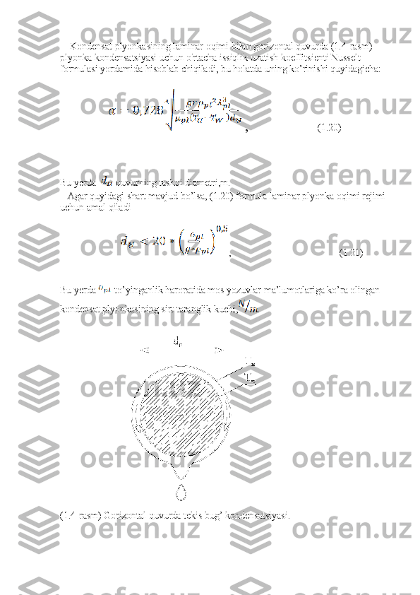     Kondensat plyonkasining laminar oqimi bilan gorizontal quvurda (1.4-rasm) 
plyonka kondensatsiyasi uchun o'rtacha issiqlik uzatish koeffitsienti Nusselt 
formulasi yordamida hisoblab chiqiladi, bu holatda uning ko’rinishi quyidagicha:
 ,                       (1.20)
Bu yerda   -quvurning tashqi diametri,m.
   Agar quyidagi shart mavjud bo’lsa, (1.20) formula laminar plyonka oqimi rejimi 
uchun amal qiladi
,                                            (1.21)
Bu yerda  -to’yinganlik haroratida mos yozuvlar ma’lumotlariga ko’ra olingan 
kondensat plyonkasining sirt taranglik kuchi, .
(1.4-rasm) Gorizontal quvurda tekis bug’ kondensatsiyasi. 