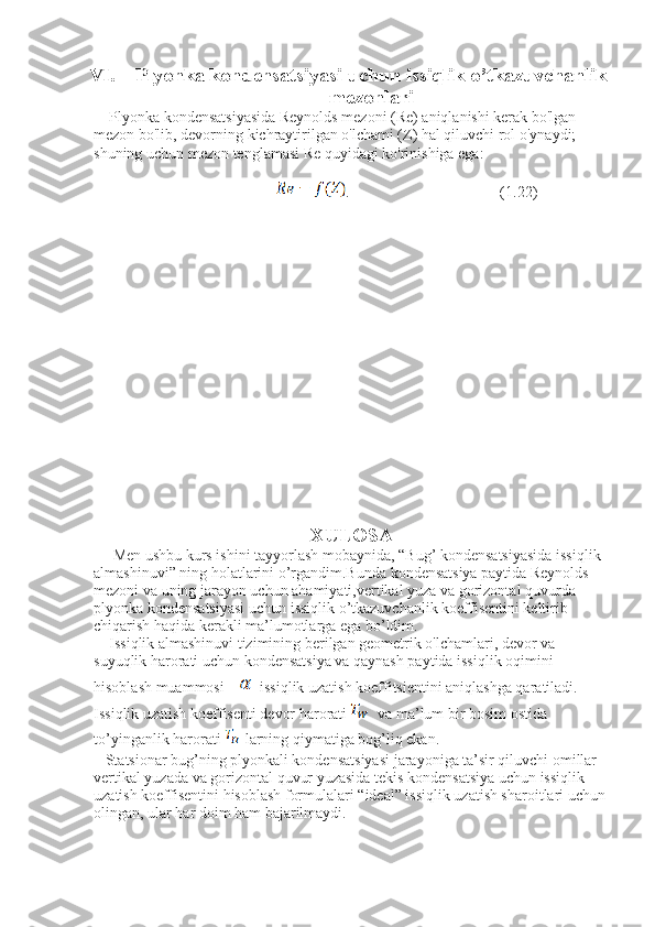 VI. Plyonka kondensatsiyasi uchun issiqlik o’tkazuvchanlik
mezonlari
    Plyonka kondensatsiyasida Reynolds mezoni (Re) aniqlanishi kerak bo'lgan 
mezon bo'lib, devorning kichraytirilgan o'lchami (Z) hal qiluvchi rol o'ynaydi; 
shuning uchun mezon tenglamasi Re quyidagi ko'rinishiga ega:
                              .                                       (1.22)
XULOSA
     Men ushbu kurs ishini tayyorlash mobaynida,  “Bug’ kondensatsiyasida issiqlik 
almashinuvi” ning holatlarini o’rgandim.Bunda kondensatsiya paytida Reynolds 
mezoni va uning jarayon uchun ahamiyati,vertikal yuza va gorizontal quvurda 
plyonka kondensatsiyasi uchun issiqlik o’tkazuvchanlik koeffisentini keltirib 
chiqarish haqida kerakli ma’lumotlarga ega bo’ldim.
     Issiqlik almashinuvi tizimining berilgan geometrik o'lchamlari, devor va 
suyuqlik harorati uchun kondensatsiya va qaynash paytida issiqlik oqimini 
hisoblash muammosi       issiqlik uzatish koeffitsientini aniqlashga qaratiladi. 
Issiqlik uzatish koeffisenti devor harorati    va ma’lum bir bosim ostida 
to’yinganlik harorati   larning qiymatiga bog’liq ekan.
   Statsionar bug’ning plyonkali kondensatsiyasi jarayoniga ta’sir qiluvchi omillar 
vertikal yuzada va gorizontal quvur yuzasida tekis kondensatsiya uchun issiqlik 
uzatish koeffisentini hisoblash formulalari “ideal” issiqlik uzatish sharoitlari uchun
olingan, ular har doim ham bajarilmaydi. 