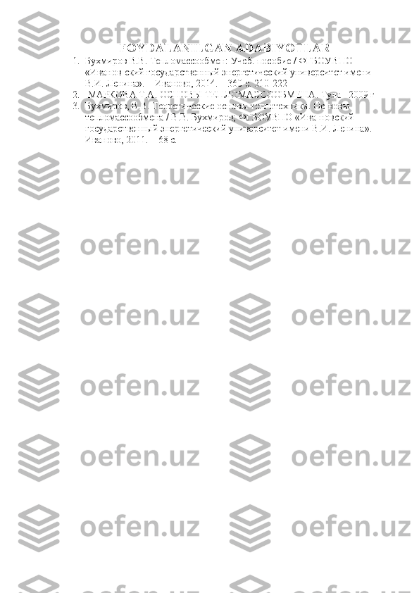 FOYDALANILGAN ADABIYOTLAR
1. Бухмиров В.В. Тепломассообмен: Учеб. пособие / ФГБОУВПО 
«Иванов-ский государственный энергетический университет имени 
В.И. Ленина». – Иваново, 2014. – 360 с. 210-222
2.  МАРКОВА Т.А.  ОСНОВЫ ТЕПЛОМАССООБМЕНА.   Тула –2009 г
3. Бухмиров, В.В. Теоретические основы теплотехники. Ос-новы 
тепломассообмена / В.В. Бухмиров; ФГБОУВПО «Ива-новский 
государственный энергетический университет имени В.И. Ленина». – 
Иваново, 2011. – 68 с. 