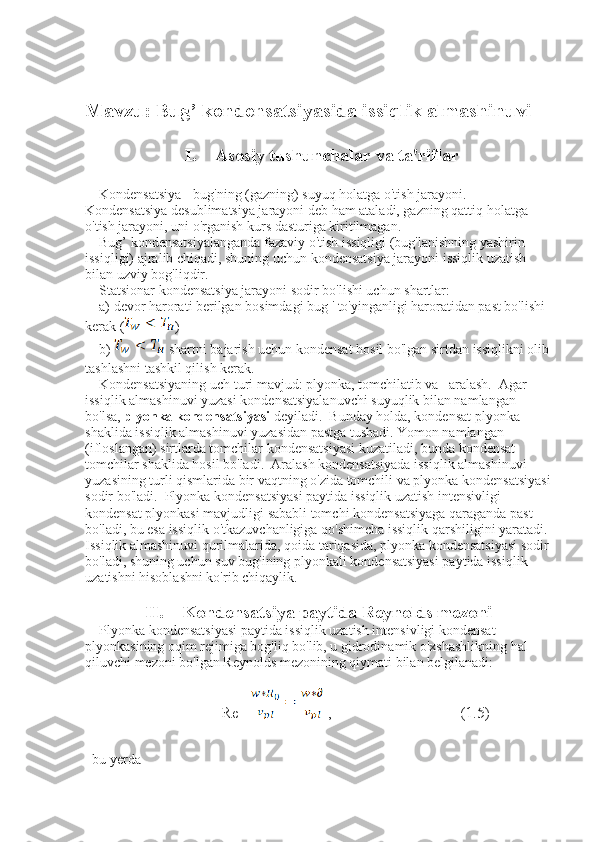 Mavzu:   Bug’ kondensatsiyasida issiqlik almashinuvi
I. Asosiy tushunchalar va ta'riflar
    Kondensatsiya - bug'ning (gazning) suyuq holatga o'tish jarayoni.  
Kondensatsiya desublimatsiya jarayoni deb ham ataladi, gazning qattiq holatga 
o'tish jarayoni, uni o'rganish kurs dasturiga kiritilmagan.
    Bug’ kondensatsiyalanganda fazaviy o'tish issiqligi (bug'lanishning yashirin 
issiqligi) ajralib chiqadi, shuning uchun kondensatsiya jarayoni issiqlik uzatish 
bilan uzviy bog'liqdir.  
    Statsionar kondensatsiya jarayoni sodir bo'lishi uchun shartlar: 
    a) devor harorati berilgan bosimdagi bug ' to'yinganligi haroratidan past bo'lishi 
kerak ( )
    b)   shartni bajarish uchun kondensat hosil bo'lgan sirtdan issiqlikni olib 
tashlashni tashkil qilish kerak. 
    Kondensatsiyaning uch turi mavjud: plyonka, tomchilatib va   aralash.  Agar 
issiqlik almashinuvi yuzasi kondensatsiyalanuvchi suyuqlik bilan namlangan 
bo'lsa,  plyonka kondensatsiyasi  deyiladi.  Bunday holda, kondensat plyonka 
shaklida issiqlik almashinuvi yuzasidan pastga tushadi.   Yomon namlangan 
(ifloslangan) sirtlarda tomchilar kondensatsiyasi kuzatiladi, bunda kondensat 
tomchilar shaklida hosil bo'ladi.  Aralash kondensatsiyada issiqlik almashinuvi 
yuzasining turli qismlarida bir vaqtning o'zida tomchili va plyonka kondensatsiyasi
sodir bo'ladi.  Plyonka kondensatsiyasi paytida issiqlik uzatish intensivligi 
kondensat plyonkasi mavjudligi sababli tomchi kondensatsiyaga qaraganda past 
bo'ladi, bu esa issiqlik o'tkazuvchanligiga qo'shimcha issiqlik qarshiligini yaratadi. 
Issiqlik almashinuvi qurilmalarida, qoida tariqasida, plyonka kondensatsiyasi sodir 
bo'ladi, shuning uchun suv bug'ining plyonkali kondensatsiyasi paytida issiqlik 
uzatishni hisoblashni ko'rib chiqaylik.
II. Kondensatsiya paytida Reynolds mezoni
    Plyonka kondensatsiyasi paytida issiqlik uzatish intensivligi kondensat 
plyonkasining oqim rejimiga bog'liq bo'lib, u gidrodinamik o'xshashlikning hal 
qiluvchi mezoni bo'lgan Reynolds mezonining qiymati bilan belgilanadi:
                                  Re =  ,                                (1.5)
  bu yerda    