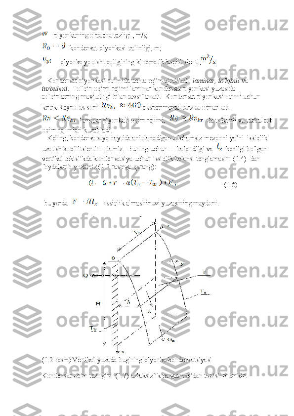  - plyonkaning o'rtacha tezligi , m/s;  
- kondensat plyonkasi qalinligi, m;
plyonka yopishqoqligining kinematik koeffitsienti, .  
   Kondensat plyonkasi oqimida uchta rejim ajratiladi:  laminar, to'lqinli  va 
turbulent .  To'lqin oqimi rejimi laminar kondensat plyonkasi yuzasida 
to'lqinlarning mavjudligi bilan tavsiflanadi.  Kondensat plyonkasi oqimi uchun 
kritik Reynolds soni   eksperimental tarzda o'rnatiladi.
 laminar plyonkali oqim rejimi,  da to'lqinli va turbulent
oqim rejimlari kuzatiladi.
   Keling, kondensatsiya paytida aniqlanadigan o'lchamsiz mezonni ya’ni  issiqlik 
uzatish koeffitsientini olamiz.  Buning uchun H  balandligi va   kenligi bo'lgan 
vertikal tekislikda kondensatsiya uchun issiqlik balansi tenglamasini (1.4)  dan 
foydalanib yozamiz (1.2-rasmga qarang): 
                                                        (1.6)
 bu yerda     issiqlik almashinuvi yuzasining maydoni.
(1.2-rasm) Vertikal yuzada bug'ning plyonka kondensatsiyasi
Kondensat oqim tezligini  (1.7) uzluksizlik tenglamasidan topish mumkin.  