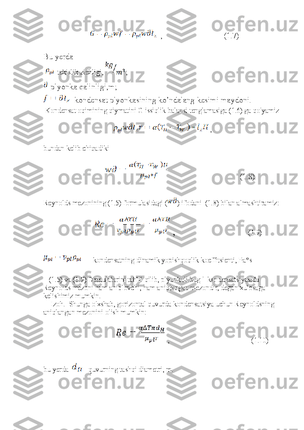                            ,                              (1.7)  
  
Bu yerda 
  -tekislik zichligi,  ; 
-plyonka qalinligi,m;
- kondensat plyonkasining ko’ndalang kesimi maydoni.
 Kondensat oqimining qiymatini G issiqlik balansi tenglamasiga (1.6) ga qo'yamiz 
 ,            
bundan kelib chiqadiki 
                                                       (1.8)
Reynolds mezonining (1.5) formulasidagi ( ) ifodani  (1.8) bilan almashtiramiz: 
                   ,                                          (1.9)
    - kondensatning dinamik yopishqoqlik koeffitsienti, Pa*s
   (1.5) va (1.9) formulalarini tahlil qilib, plyonkali bug '  kondensatsiyasida 
Reynolds mezoni ham aniqlovchi, ham aniqlangan mezondir, degan xulosaga 
kelishimiz mumkin.
    Izoh.  Shunga o'xshab, gorizontal quvurda kondensatsiya uchun Reynoldsning 
aniqlangan mezonini olish mumkin: 
  ,                                              (1.10)
bu yerda    - quvurning tashqi diametri, m.  