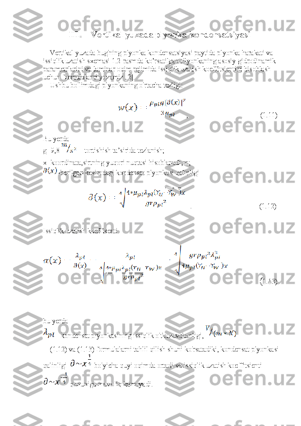 III. Vertikal yuzada plyonka kondensatsiyasi
    Vertikal yuzada bug'ning plyonka kondensatsiyasi paytida plyonka harakati va 
issiqlik uzatish sxemasi 1.2-rasmda ko’rsatilgan.Plyonkaning asosiy gidrodinamik 
parametrlarini va laminar oqim rejimida issiqlik uzatish koeffitsientini hisoblash 
uchun formulalarni yozamiz [2]. 
    Ushbu bo'limdagi plyonkaning o'rtacha tezligi:
                                 ,                                         (1.11)
Bu yerda 
g=9,8     -tortishish ta’sirida tezlanish;
x- koordinata,sirtning yuqori nuqtasi hisoblanadi,m;
- berilgan kesimdagi kondensat plyonkasi qalinligi
   .                                      (1.12)
Issiqlik uzatish koeffisenti
              ( 1.13)
bu yerda 
-  kondensat plyonkasining issiqlik o'tkazuvchanligi,   
    (1.12) va (1.13) formulalarni tahlil qilish shuni ko'rsatadiki, kondensat plyonkasi
qalinligi     bo'yicha quyi oqimda ortadi va issiqlik uzatish koeffitsienti  
qonuniga muvofiq kamayadi.    