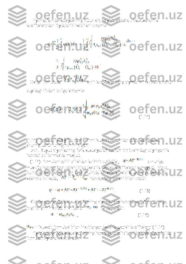      Plyonka kondensatsiyasining butun sirt bo'ylab o'rtacha o'tkazuvchanlik 
koeffitsientidan foydalanib issiqlikni topamiz
             
   Oxirgi formulada      sonli koeffitsientning qiymatini hisoblab chiqib, 
quyidagi ifodani qo'lga kiritamiz: 
 .                 (1.14)
(1.14)  formula 1916 yilda nemis olimi Nusselt tomonidan taklif qilingan va 
shuning uchun uning nomini olgan.  
   Izoh.  Suyuq plyonkaning fizik xususiyatlari ma'lum bir bosimdagi to'yinganlik 
harorati qo'llanmasida mavjud.  
   (1.14)  formulani tahlil qilishdan ko'rinib turibdiki,       qonuniga 
muvofiq harorat farqi ortishi bilan issiqlik uzatish koeffitsienti kamayadi.  Biroq, 
bu holda issiqlik oqimi bir fazali muhitda konvektiv issiqlik uzatishga qaraganda 
sekinroq bo'lsada,      harorat farqi ortishi bilan ortadi:
 .                      (1.15)
   Kondensatning fizik xususiyatlarining plyonkaning harorati va to'lqin oqimiga 
bog'liqligini hisobga olish uchun    kiritiladi: 
 ,                                                       (1.16)
Nusselt formulasi bilan hisoblangan issiqlik uzatish koeffitsienti ( 1.14). 
     Plyonkaning fizik xususiyatlarining haroratga bog'liqligini hisobga olgan holda 
formula bo'yicha hisoblanadi: 