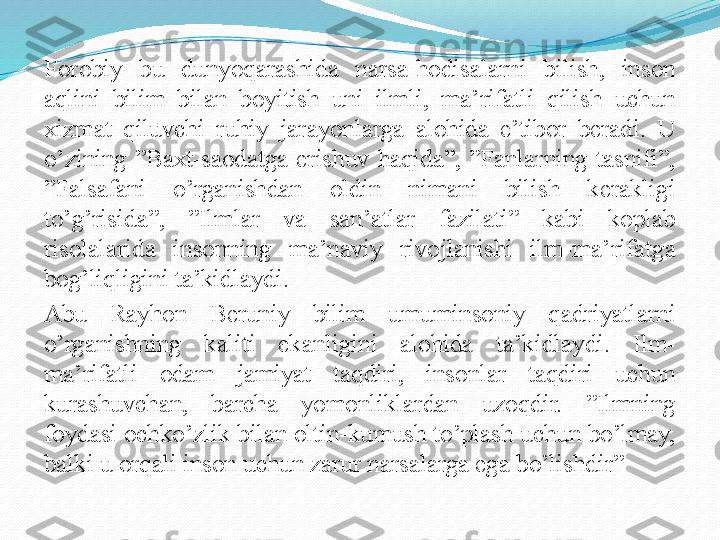 Forobiy  bu  dunyoqarashida  narsa-hodisalarni  bilish,  inson 
aqlini  bilim  bilan  boyitish  uni  ilmli,  ma’rifatli  qilish  uchun 
xizmat  qiluvchi  ruhiy  jarayonlarga  alohida  e’tibor  beradi.  U 
o’zining  ”Baxt-saodatga  erishuv  haqida”,  ”Fanlarning  tasnifi”, 
”Falsafani  o’rganishdan  oldin  nimani  bilish  kerakligi 
to’g’risida”,  ”Ilmlar  va  san’atlar  fazilati”  kabi  koplab 
risolalarida  insonning  ma’naviy  rivojlanishi  ilm-ma’rifatga 
bog’liqligini ta’kidlaydi.
Abu  Rayhon  Beruniy  bilim  umuminsoniy  qadriyatlarni 
o’rganishning  kaliti  ekanligini  alohida  ta’kidlaydi.  Ilm-
ma’rifatli  odam  jamiyat  taqdiri,  insonlar  taqdiri  uchun 
kurashuvchan,  barcha  yomonliklardan  uzoqdir.  ”Ilmning 
foydasi ochko’zlik bilan oltin-kumush to’plash uchun bo’lmay, 
balki u orqali inson uchun zarur narsalarga ega bo’lishdir” 