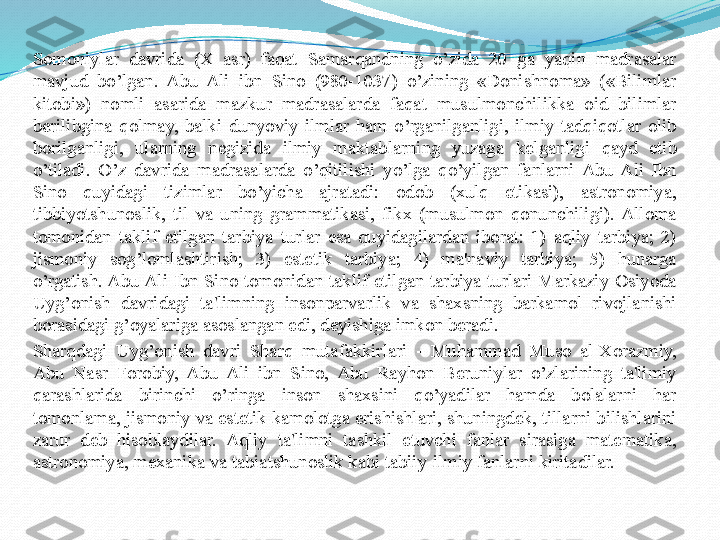 Somoniylar  davrida  (X  asr)  faqat  Samarqandning  o’zida  20  ga  yaqin  madrasalar 
mavjud  bo’lgan.  Abu  Ali  ibn  Sino  (980-1037)  o’zining  «Donishnoma»  («Bilimlar 
kitobi»)  nomli  asarida  mazkur  madrasalarda  faqat  musulmonchilikka  oid  bilimlar 
berilibgina  qolmay,  balki  dunyoviy  ilmlar  ham  o’rganilganligi,  ilmiy  tadqiqotlar  olib 
borilganligi,  ularning  negizida  ilmiy  maktablarning  yuzaga  k е lganligi  qayd  etib 
o’tiladi.  O’z  davrida  madrasalarda  o’qitilishi  yo’lga  qo’yilgan  fanlarni  Abu  Ali  Ibn 
Sino  quyidagi  tizimlar  bo’yicha  ajratadi:  odob  (xulq  etikasi),  astronomiya, 
tibbiyotshunoslik,  til  va  uning  grammatikasi,  fikx  (musulmon  qonunchiligi).  Alloma 
tomonidan  taklif  etilgan  tarbiya  turlar  esa  quyidagilardan  iborat:  1)  aqliy  tarbiya;  2) 
jismoniy  sog’lomlashtirish;  3)  est е tik  tarbiya;  4)  ma'naviy  tarbiya;  5)  hunarga 
o’rgatish. Abu Ali  Ibn  Sino  tomonidan  taklif  etilgan  tarbiya  turlari  Markaziy  Osiyoda 
Uyg’onish  davridagi  ta'limning  insonparvarlik  va  shaxsning  barkamol  rivojlanishi 
borasidagi g’oyalariga asoslangan edi, deyishiga imkon beradi.
Sharqdagi  Uyg’onish  davri  Sharq  mutafakkirlari  -  Muhammad  Muso  al-Xorazmiy, 
Abu  Nasr  Forobiy,  Abu  Ali  ibn  Sino,  Abu  Rayhon  Beruniylar  o’zlarining  ta'limiy 
qarashlarida  birinchi  o’ringa  inson  shaxsini  qo’yadilar  hamda  bolalarni  har 
tomonlama, jismoniy va est е tik kamolotga erishishlari, shuningdek, tillarni bilishlarini 
zarur  deb  hisoblaydilar.  Aqliy  ta'limni  tashkil  etuvchi  fanlar  sirasiga  matematika, 
astronomiya, mexanika va tabiatshunoslik kabi tabiiy-ilmiy fanlarni kiritadilar.  