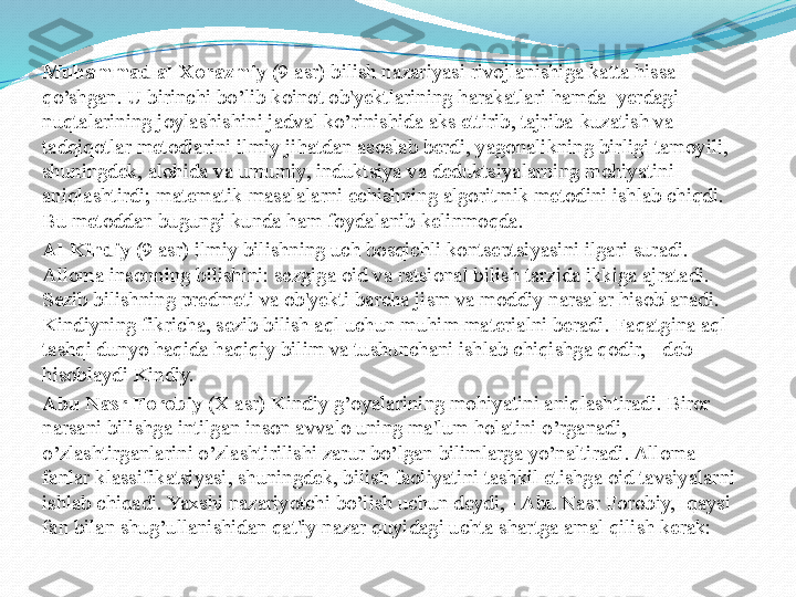 Muhammad al-Xorazmiy  (9 asr) bilish nazariyasi rivojlanishiga katta hissa 
qo’shgan. U birinchi bo’lib koinot ob'yektlarining harakatlari hamda  yerdagi 
nuqtalarining joylashishini jadval ko’rinishida aks ettirib, tajriba-kuzatish va 
tadqiqotlar metodlarini ilmiy jihatdan asoslab berdi, yagonalikning birligi tamoyili, 
shuningdek, alohida va umumiy, induktsiya va deduktsiyalarning mohiyatini 
aniqlashtirdi; matematik masalalarni echishning algoritmik metodini ishlab chiqdi. 
Bu metoddan bugungi kunda ham foydalanib kеlinmoqda.
Al-Kindiy  (9 asr) ilmiy bilishning uch bosqichli kontseptsiyasini ilgari suradi. 
Alloma insonning bilishini: sezgiga oid va ratsional bilish tarzida ikkiga ajratadi. 
Sezib bilishning predmeti va ob'yekti barcha jism va moddiy narsalar hisoblanadi. 
Kindiyning fikricha, sezib bilish aql uchun muhim materialni beradi. Faqatgina aql 
tashqi dunyo haqida haqiqiy bilim va tushunchani ishlab chiqishga qodir, - deb 
hisoblaydi Kindiy.
Abu Nasr Forobiy  (X asr) Kindiy g’oyalarining mohiyatini aniqlashtiradi. Biror 
narsani bilishga intilgan inson avvalo uning ma'lum holatini o’rganadi, 
o’zlashtirganlarini o’zlashtirilishi zarur bo’lgan bilimlarga yo’naltiradi. Alloma 
fanlar klassifikatsiyasi, shuningdek, bilish faoliyatini tashkil etishga oid tavsiyalarni 
ishlab chiqadi. Yaxshi nazariyotchi bo’lish uchun deydi, - Abu Nasr Forobiy, -qaysi 
fan bilan shug’ullanishidan qat'iy nazar quyidagi uchta shartga amal qilish kerak:  