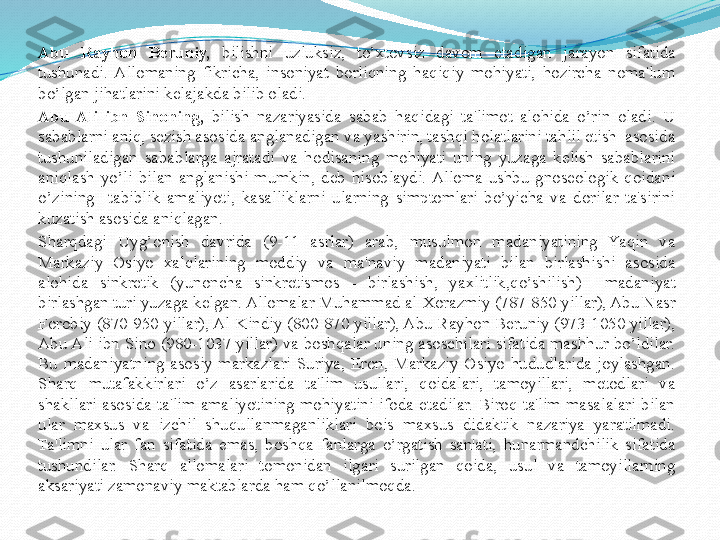 Abu  Rayhon  Beruniy,  bilishni  uzluksiz,  to’xtovsiz  davom  etadigan  jarayon  sifatida 
tushunadi.  Allomaning  fikricha,  insoniyat  borliqning  haqiqiy  mohiyati,  hozircha  noma'lum 
bo’lgan jihatlarini kеlajakda bilib oladi.
Abu  Ali  ibn  Sinoning,   bilish  nazariyasida  sabab  haqidagi  ta'limot  alohida  o’rin  oladi.  U 
sabablarni aniq, sezish asosida anglanadigan va yashirin, tashqi holatlarini tahlil etish  asosida 
tushuniladigan  sabablarga  ajratadi  va  hodisaning  mohiyati  uning  yuzaga  kеlish  sabablarini 
aniqlash  yo’li  bilan  anglanishi  mumkin,  deb  hisoblaydi.  Alloma  ushbu  gnoseologik  qoidani 
o’zining    tabiblik  amaliyoti,  kasalliklarni  ularning  simptomlari  bo’yicha  va  dorilar  ta'sirini 
kuzatish asosida aniqlagan.
Sharqdagi  Uyg’onish  davrida  (9-11  asrlar)  arab,  musulmon  madaniyatining  Yaqin  va 
Markaziy  Osiyo  xalqlarining  moddiy  va  ma'naviy  madaniyati  bilan  birlashishi  asosida 
alohida  sinkretik  (yunoncha  sinkretismos  -  birlashish,  yaxlitlik,qo’shilish)    madaniyat 
birlashgan turi yuzaga kеlgan. Allomalar Muhammad al-Xorazmiy (787-850 yillar), Abu Nasr 
Forobiy (870-950 yillar), Al-Kindiy (800-870 yillar), Abu Rayhon Beruniy (973-1050 yillar), 
Abu Ali ibn Sino (980-1037 yillar) va  boshqalar uning asoschilari sifatida mashhur bo’ldilar. 
Bu  madaniyatning  asosiy  markazlari  Suriya,  Eron,  Markaziy  Osiyo  hududlarida  joylashgan. 
Sharq  mutafakkirlari  o’z  asarlarida  ta'lim  usullari,  qoidalari,  tamoyillari,  metodlari  va 
shakllari  asosida  ta'lim  amaliyotining  mohiyatini  ifoda  etadilar.  Biroq  ta'lim  masalalari  bilan 
ular  maxsus  va  izchil  shuqullanmaganliklari  bois  maxsus  didaktik  nazariya  yaratilmadi. 
Ta'limni  ular  fan  sifatida  emas,  boshqa  fanlarga  o’rgatish  san'ati,  hunarmandchilik  sifatida 
tushundilar.  Sharq  allomalari  tomonidan  ilgari  surilgan  qoida,  usul  va  tamoyillarning 
aksariyati zamonaviy maktablarda ham qo’llanilmoqda. 