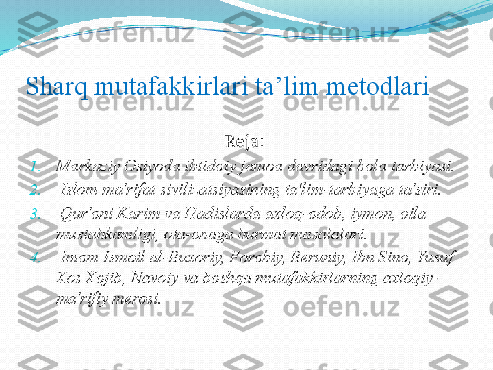 Sharq mutafakkirlari ta’lim metodlari
                                             Reja:
1. Markaziy Osiyoda ibtidoiy jamoa davridagi bola tarbiyasi. 
2.   Islom ma'rifat sivilizatsiyasining ta'lim-tarbiyaga ta'siri.
3.   Qur'oni Karim va Hadislarda axloq-odob, iymon, oila 
mustahkamligi, ota-onaga hurmat masalalari.
4.   Imom Ismoil al-Buxoriy, Forobiy, Bеruniy, Ibn Sino, Yusuf 
Xos Xojib, Navoiy va boshqa mutafakkirlarning axloqiy-
ma'rifiy mеrosi.  