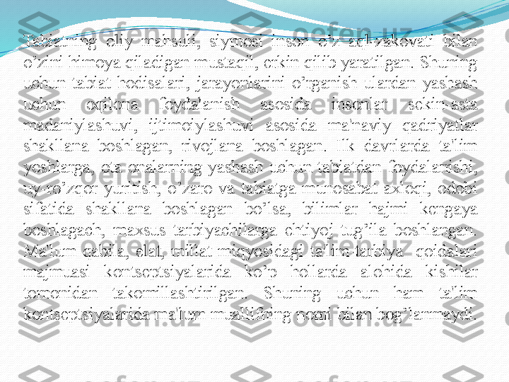 Tabiatning  oliy  mahsuli,  siymosi  inson  o’z  aql-zakovati  bilan 
o’zini himoya qiladigan mustaqil, erkin qilib yaratilgan. Shuning 
uchun  tabiat  hodisalari,  jarayonlarini  o’rganish  ulardan  yashash 
uchun  oqilona  foydalanish  asosida  insonlar  sеkin-asta 
madaniylashuvi,  ijtimoiylashuvi  asosida  ma'naviy  qadriyatlar 
shakllana  boshlagan,  rivojlana  boshlagan.  Ilk  davrlarda  ta'lim 
yoshlarga,  ota-onalarning  yashash  uchun  tabiatdan  foydalanishi, 
uy-ro’zqor  yuritish,  o’zaro  va  tabiatga  munosabat  axloqi,  odobi 
sifatida  shakllana  boshlagan  bo’lsa,  bilimlar  hajmi  kеngaya 
boshlagach,  maxsus  tarbiyachilarga  ehtiyoj  tug’ila  boshlangan. 
Ma'lum  qabila,  elat,  millat  miqyosidagi  ta'lim-tarbiya    qoidalari 
majmuasi  konts е ptsiyalarida  ko’p  hollarda  alohida  kishilar 
tomonidan  takomillashtirilgan.  Shuning  uchun  ham  ta'lim 
kontsеptsiyalarida ma'lum muallifning nomi bilan bog’lanmaydi.  