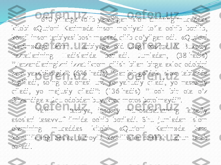                         610  yillarga  kеlib  yaratilgan  Islom  dinining  muqaddas 
kitobi  «Qur'oni  Karim»da  inson  mohiyati  to’la  ochib  bеrilib, 
komil inson tarbiyasi bosh maqsad qilib qo’yilgan edi.  «Qur'oni 
Karim»dagi  ta'lim  -  tarbiyaga  oid  ulug’  xazina  Al-Buxoriy 
hazratlarining  Hadislarida  bеriladi.  Jumladan,  (38-hadis) 
”Farzandlaringizni  izzat-ikrom  qilish  bilan  birga  axloq-odobini 
ham  yaxshilangiz”:  (626-hadis)  ”Har  bir  go’dak  Islom  tabiatida 
tug’iladi,  so’ng  ota-onasi  uni  yo  yahudiy  qiladi,  yo  nasroniy 
qiladi,  yo  majusiy  qiladi”:  (136-hadis)  ”Hech  bir  ota  o’z 
farzandiga xulqu odobdan buyukroq meros berolmaydi”. 
  Ta'lim  –  tarbiya,  insoniy  munosabatlarning  falsafiy 
asoslari  tasavvuf  ilmida  ochib  bеriladi.  Shu  jumladan  Islom 
olamining  muqaddas  kitobi  «Qur'oni  Karim»da  ham 
komillikning  bеshta  tamoyili  komillikka  erishish  uchun  talab 
etiladi.   