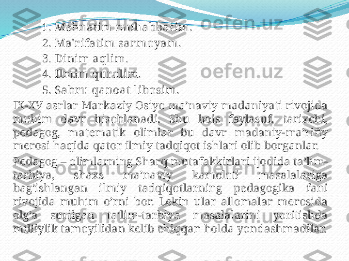            1. Mehnat im muhabbatim.
           2. Ma' r ifat im sar moyam.
           3. Dinim aqlim.
           4. Ilmim qur olim.
           5. Sabr u qanoat  libosim.
IX-XV asrlar Markaziy Osiyo ma’naviy madaniyati rivojida 
muhim  davr  hisoblanadi.  Shu  bois  faylasuf,  tarixchi, 
pedagog,  matematik  olimlar  bu  davr  madaniy-ma’rifiy 
merosi haqida qator ilmiy tadqiqot ishlari olib borganlar.
Pedagog – olimlarning Sharq mutafakkirlari ijodida ta’lim-
tarbiya,  shaxs  ma’naviy  kamoloti  masalalariga 
bag’ishlangan  ilmiy  tadqiqotlarning  pedagogika  fani 
rivojida  muhim  o’rni  bor.  Lekin  ular  allomalar  merosida 
olg’a  surilgan  ta’lim-tarbiya  masalalarini  yoritishda 
milliylik tamoyilidan kelib chiqqan holda yondashmadilar. 