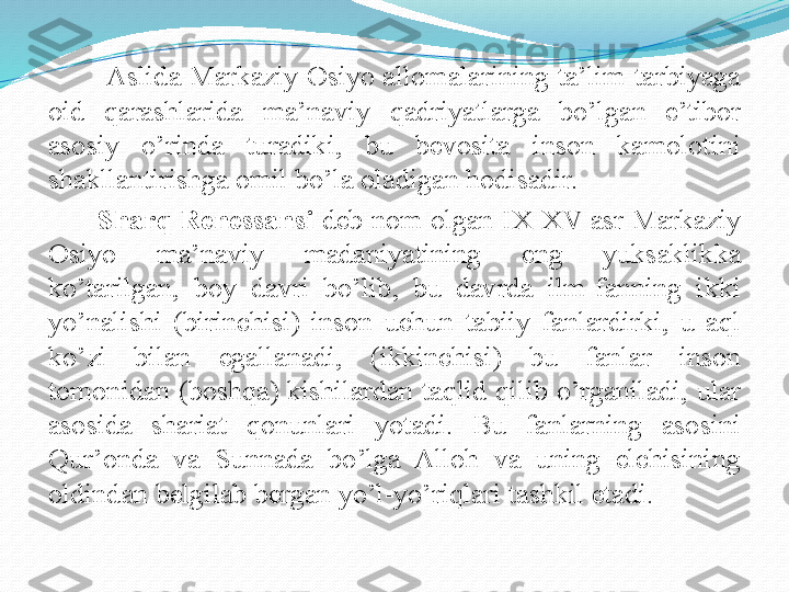         Aslida Markaziy Osiyo allomalarining ta’lim-tarbiyaga 
oid  qarashlarida  ma’naviy  qadriyatlarga  bo’lgan  e’tibor 
asosiy  o’rinda  turadiki,  bu  bevosita  inson  kamolotini 
shakllantirishga omil bo’la oladigan hodisadir.
       Sharq Renessansi  deb nom olgan IX-XV asr Markaziy 
Osiyo  ma’naviy  madaniyatining  eng  yuksaklikka 
ko’tarilgan,  boy  davri  bo’lib,  bu  davrda  ilm-fanning  ikki 
yo’nalishi  (birinchisi)  inson  uchun  tabiiy  fanlardirki,  u  aql 
ko’zi  bilan  egallanadi,  (ikkinchisi)  bu  fanlar  inson 
tomonidan (boshqa) kishilardan taqlid qilib o’rganiladi, ular 
asosida  shariat  qonunlari  yotadi.  Bu  fanlarning  asosini 
Qur’onda  va  Sunnada  bo’lga  Alloh  va  uning  elchisining 
oldindan belgilab bergan yo’l-yo’riqlari tashkil etadi. 