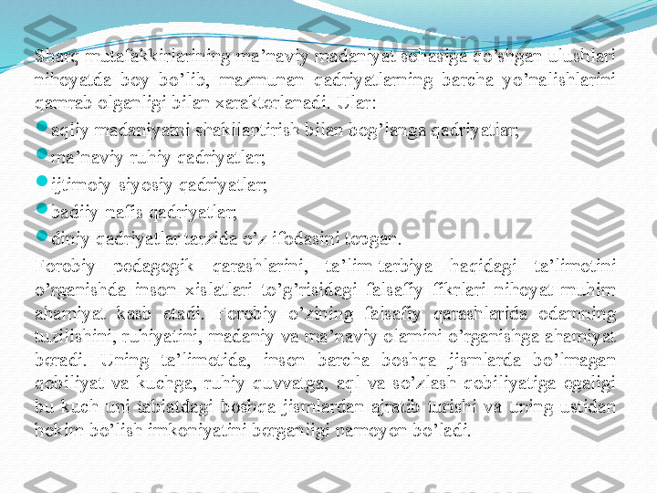 Sharq mutafakkirlarining ma’naviy madaniyat sohasiga qo’shgan ulushlari 
nihoyatda  boy  bo’lib,  mazmunan  qadriyatlarning  barcha  yo’nalishlarini 
qamrab olganligi bilan xarakterlanadi. Ular:

aqliy madaniyatni shakllantirish bilan bog’langa qadriyatlar;

ma’naviy-ruhiy qadriyatlar;

ijtimoiy-siyosiy qadriyatlar;

badiiy-nafis qadriyatlar;

diniy qadriyatlar tarzida o’z ifodasini topgan.
Forobiy  pedagogik  qarashlarini,  ta’lim-tarbiya  haqidagi  ta’limotini 
o’rganishda  inson  xislatlari  to’g’risidagi  falsafiy  fikrlari  nihoyat  muhim 
ahamiyat  kasb  etadi.  Forobiy  o’zining  falsafiy  qarashlarida  odamning 
tuzilishini, ruhiyatini, madaniy va ma’naviy olamini o’rganishga ahamiyat 
beradi.  Uning  ta’limotida,  inson  barcha  boshqa  jismlarda  bo’lmagan 
qobiliyat  va  kuchga,  ruhiy  quvvatga,  aql  va  so’zlash  qobiliyatiga  egaligi 
bu  kuch  uni  tabiatdagi  boshqa  jismlardan  ajratib  turishi  va  uning  ustidan 
hokim bo’lish imkoniyatini berganligi namoyon bo’ladi. 