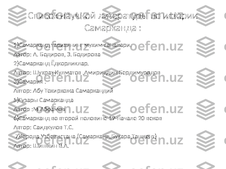 Список научной литературы по истории 
Самарканда :
1)Самарканд тарихининг мухим саналари. 
Автор: А. Бодиров, З. Бодирова
2)Самарканд Ёдкорликлар.
Автор: Шухрат Кулматов ,Амириддин Бердимуродов
3)Самария .
Автор:  Аб у Тохирхожа Самаркандий
5)Гузары Самарканда 
Автор :М.Абрамов
6)Самарканд во второй половине 19-начале 20 веков 
Автор: Саидкулов Т.С.
  7)Города Узбекистана (Самарканд,Бухара,Ташкент)
Автор: Шишкин В.А. 