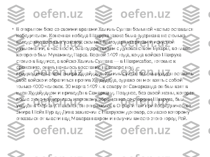 •
В открытом бою со своими врагами Халиль-Султан большей частью оставался 
победителем. Конечная победа Шахруха также была одержана не столько 
вследствие военных успехов, сколько благодаря интригам и искусной 
дипломатии, в частности, благодаря связям с духовенством Бухары, во главе 
которого был Мухаммед Парса. Весной 1409 года, когда войско Шахруха 
стояло в Бадгисе, а войско Халиль-Султана — в Шахрисабзе, готовые к 
сражению, опять началось восстание на севере под 
предводительством эмира Худайдада. Халиль-Султан был вынужден оставить 
своё войско и обратиться против Худайдада, однако он мог взять с собой 
только 4000 человек. 30 марта 1409 г. к северу от Самарканда он был взят в 
плен Худайдадом и приведён в Самарканд. Позднее, без своей жены, которая 
после этого подверглась жестокому обращению со стороны Шахруха, был 
уведён в Фергану. Наконец он отправился в Отрар и там при посредничестве 
эмира Шейх Hyp ад-Дина заключил с Шахрухом договор, согласно которому 
отказался от власти над Мавераннахром и получил вместо этого город Рей. 