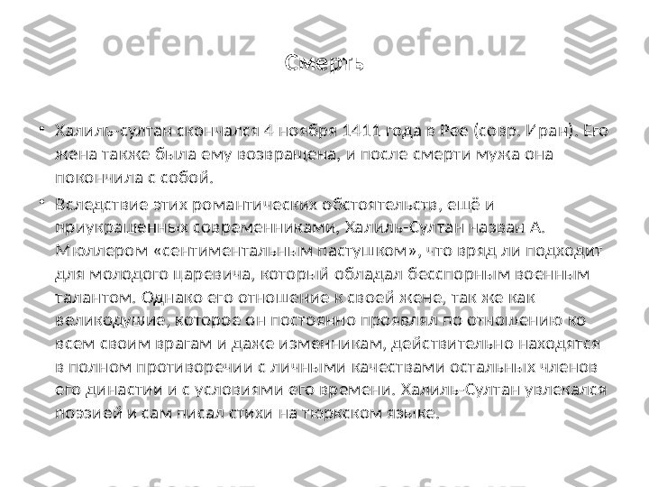 Смерть
•
Халиль-султан скончался 4 ноября 1411 года в Рее (совр. Иран). Его 
жена также была ему возвращена, и после смерти мужа она 
покончила с собой.
•
Вследствие этих романтических обстоятельств, ещё и 
приукрашенных современниками, Халиль-Султан назван А. 
Мюллером «сентиментальным пастушком», что вряд ли подходит 
для молодого царевича, который обладал бесспорным военным 
талантом. Однако его отношение к своей жене, так же как 
великодушие, которое он постоянно проявлял по отношению ко 
всем своим врагам и даже изменникам, действительно находятся 
в полном противоречии с личными качествами остальных членов 
его династии и с условиями его времени. Халиль-Султан увлекался 
поэзией и сам писал стихи на тюркском языке. 