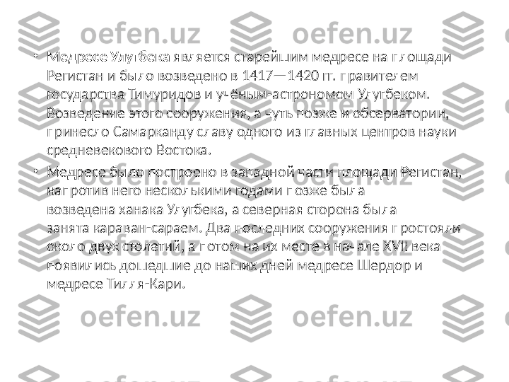 •
Медресе Улугбека  является старейшим медресе на площади 
Регистан и было возведено в 1417—1420 гг. правителем 
государства Тимуридов и учёным-астрономом Улугбеком. 
Возведение этого сооружения, а чуть позже и обсерватории, 
принесло Самарканду славу одного из главных центров науки 
средневекового Востока.
•
Медресе было построено в западной части площади Регистан, 
напротив него несколькими годами позже была 
возведена ханака Улугбека, а северная сторона была 
занята караван-сараем. Два последних сооружения простояли 
около двух столетий, а потом на их месте в начале XVII века 
появились дошедшие до наших дней медресе Шердор и 
медресе Тилля-Кари. 